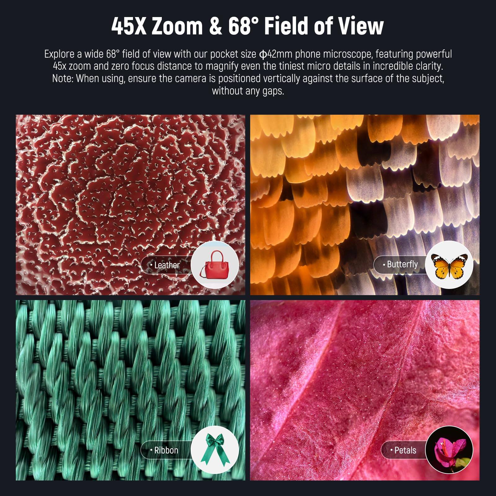 45X Zoom & 68° Field of View

Explore a wide 68° field of view with our pocket size Φ42mm phone microscope, featuring powerful 45x zoom and zero focus distance to magnify even the tiniest micro details in incredible clarity. Note: When using, ensure the camera is positioned vertically against the surface of the subject, without any gaps.

- Leather
- Butterfly
- Ribbon
- Petals