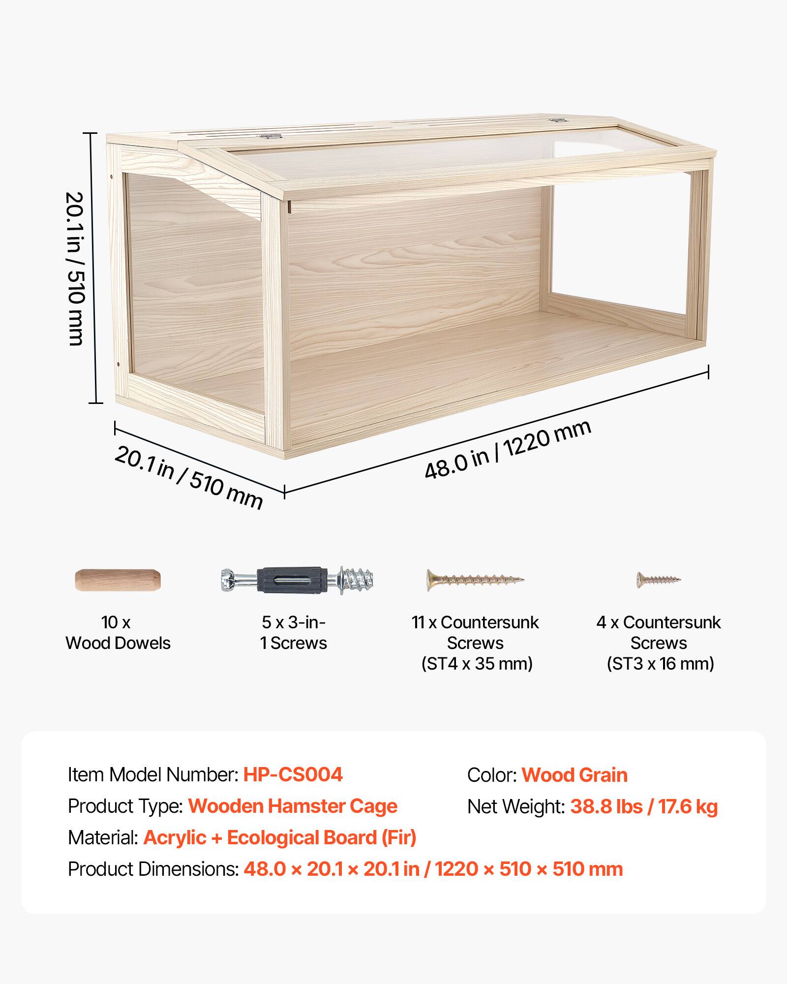 20.1 in / 510 mm  
20.1 in / 510 mm  
1220 mm  
48.0 in  
10 x Wood Dowels  
5 x 3-in-1 Screws  
11 x Countersunk Screws (ST4 x 35 mm)  
4 x Countersunk Screws (ST3 x 16 mm)  

Item Model Number: HP-CS004  
Color: Wood Grain  
Product Type: Wooden Hamster Cage  
Net Weight: 38.8 lbs / 17.6 kg  
Material: Acrylic + Ecological Board (Fir)  
Product Dimensions: 48.0 x 20.1 x 20.1 in / 1220 x 510 x 510 mm