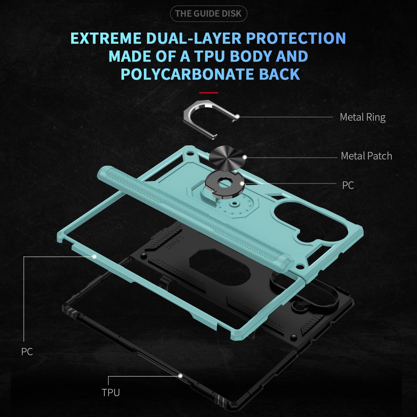 THE GUIDE DISK

EXTREME DUAL-LAYER PROTECTION MADE OF A TPU BODY AND POLYCARBONATE BACK

Metal Ring
Metal Patch
PC
PC
TPU