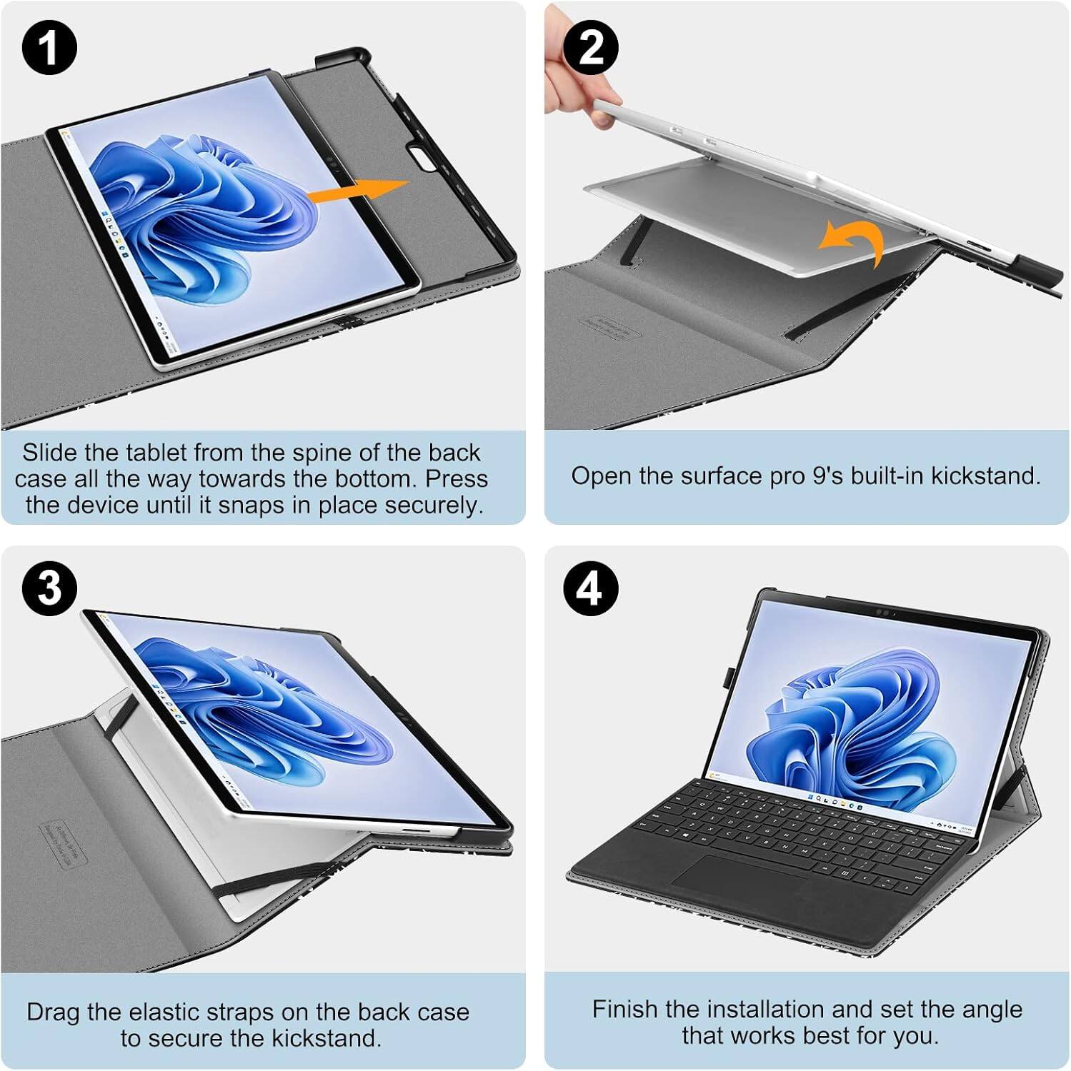 1
Slide the tablet from the spine of the back case all the way towards the bottom. Press the device until it snaps in place securely.

2
Open the Surface Pro 9's built-in kickstand.

3
Drag the elastic straps on the back case to secure the kickstand.

4
Finish the installation and set the angle that works best for you.