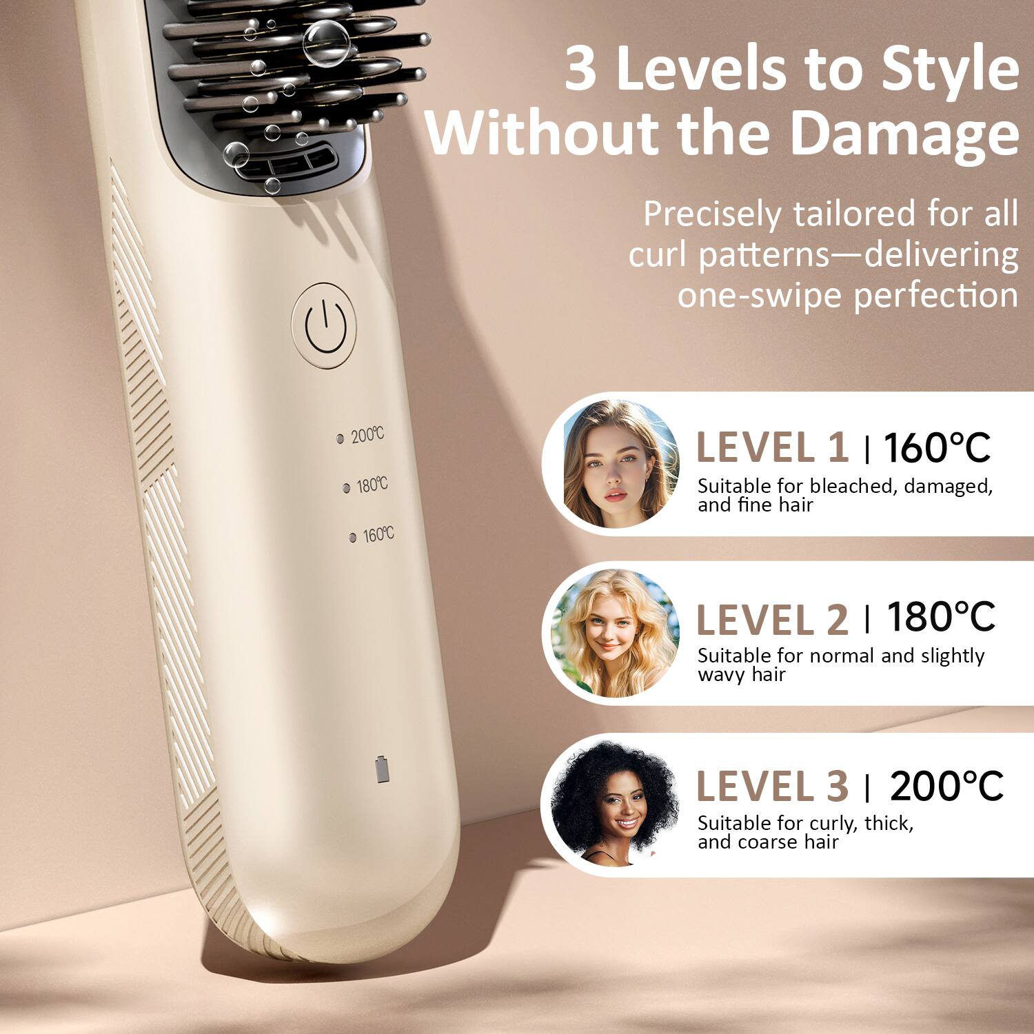 3 Levels to Style Without the Damage

Precisely tailored for all curl patterns—delivering one-swipe perfection

LEVEL 1 | 160°C
Suitable for bleached, damaged, and fine hair

LEVEL 2 | 180°C
Suitable for normal and slightly wavy hair

LEVEL 3 | 200°C
Suitable for curly, thick, and coarse hair
