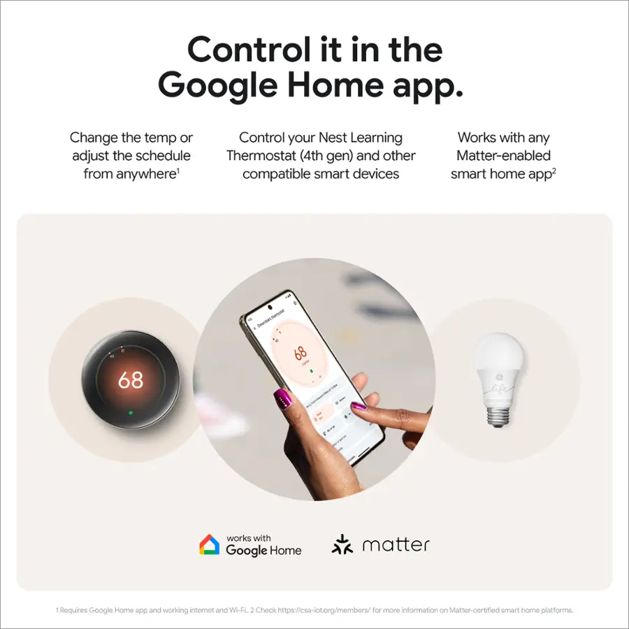 Control it in the Google Home app. Change the temp or Control your Nest Learning Thermostat (4th gen) and other compatible smart devices. Works with any Matter-enabled smart home app. 68° - - - - 68° - - - I.