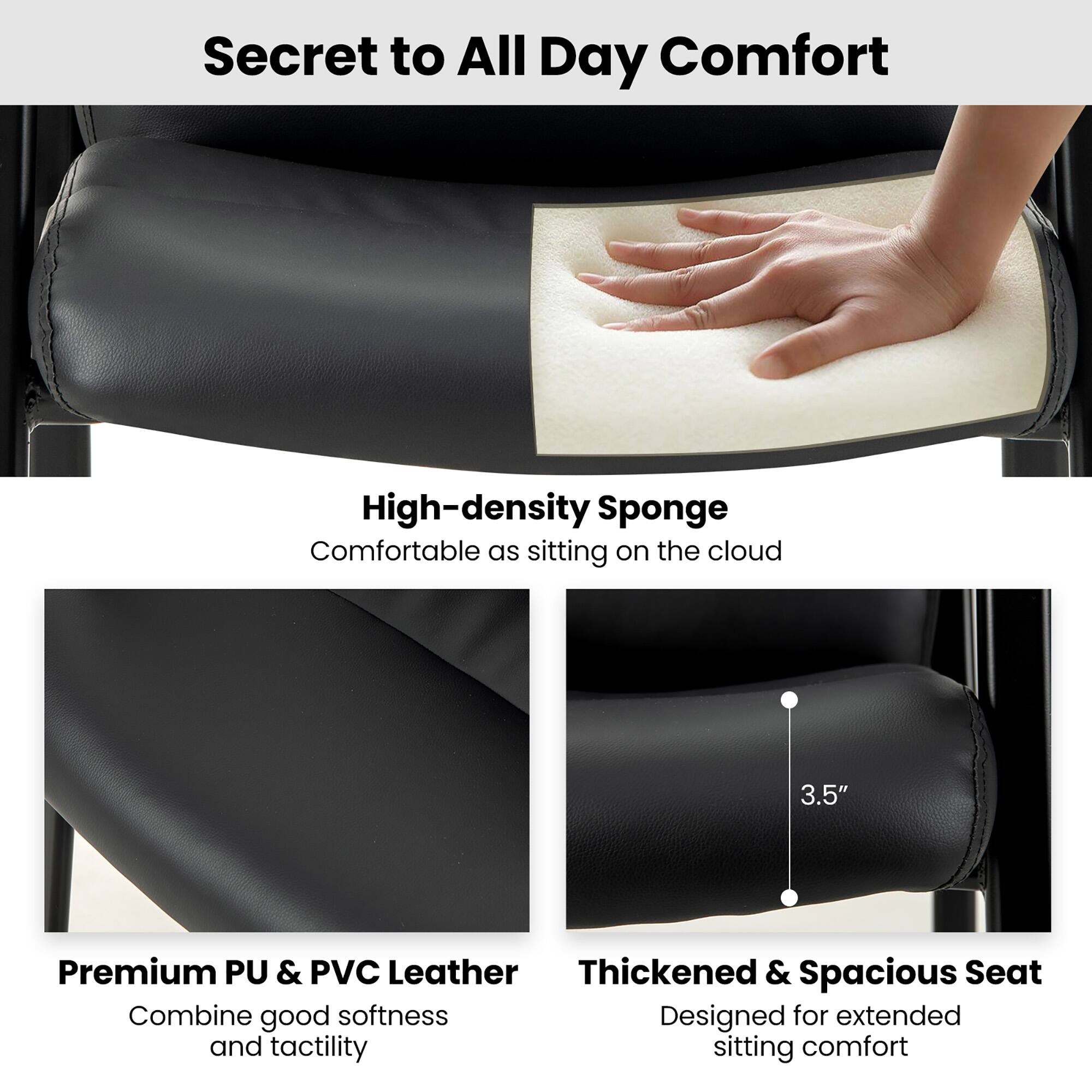 Secret to All Day Comfort

High-density Sponge  
Comfortable as sitting on the cloud

Premium PU & PVC Leather  
Combine good softness and tactility

Thickened & Spacious Seat  
Designed for extended sitting comfort