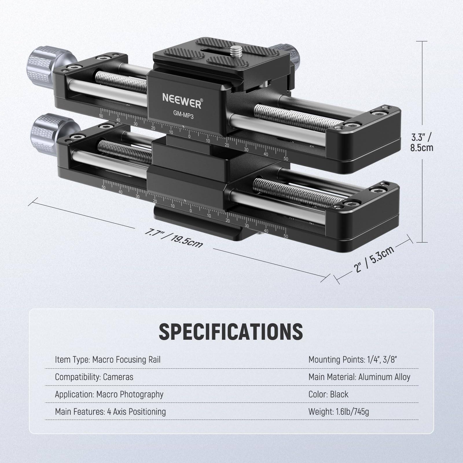 50 N  
NEEWER GM-MP3  
2 12 a 10 20 30 40 50  
3.3" / 8.5cm  
10 4 30 20 10  
S 12 7.7 / 19.5cm  
30 40 50  
I 5.3cm 2"  

SPECIFICATIONS  
Item Type: Macro Focusing Rail  
Compatibility: Cameras  
Application: Macro Photography  
Main Features: 4 Axis Positioning  
Mounting Points: 1/4", 3/8"  
Main Material: Aluminum Alloy  
Color: Black  
Weight: 1.6lb/745g