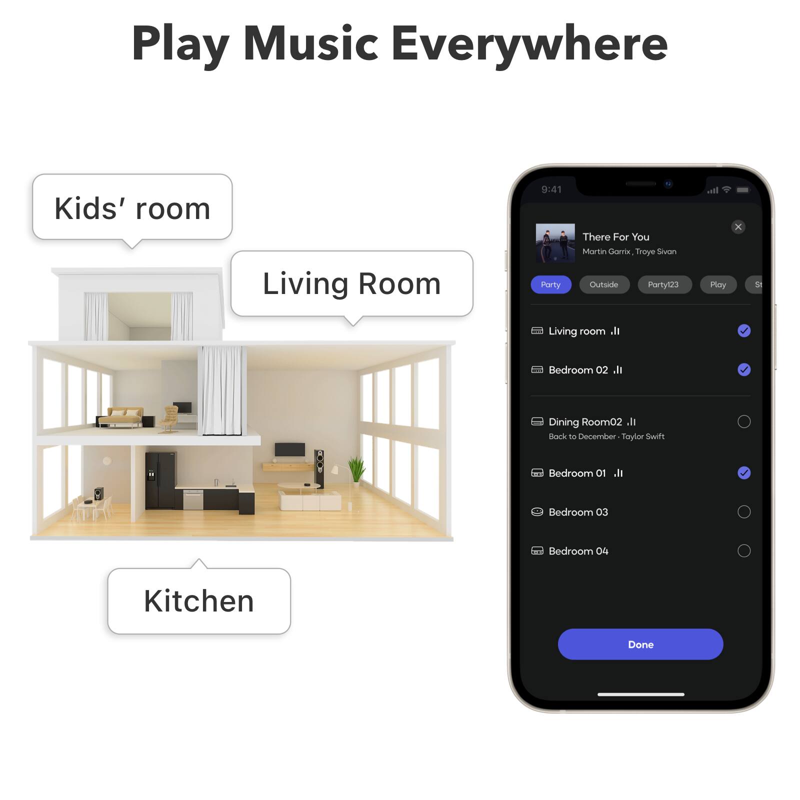 Play Music Everywhere

Kids' room
Living Room
Kitchen

9:41
Party
There For You
Martin Garrix, Troye Sivan

Outside Party123
Play

Living room
Bedroom 02
Dining Room02
Back to December - Taylor Swift
Bedroom 01
Bedroom 03
Bedroom 04

Done