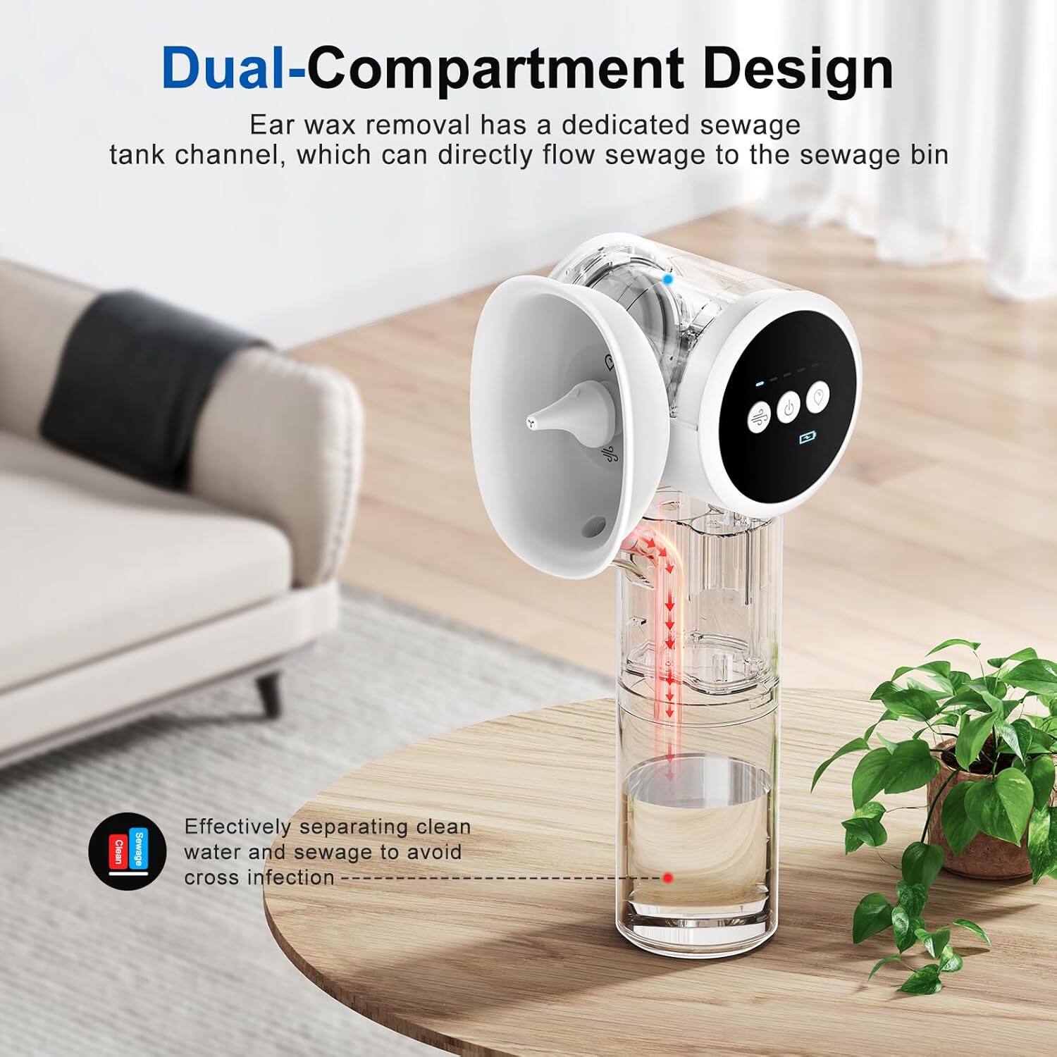 Dual-Compartment Design  
Ear wax removal has a dedicated sewage tank channel, which can directly flow sewage to the sewage bin.  
C Clean Sewage  
Effectively separating clean water and sewage to avoid cross infection