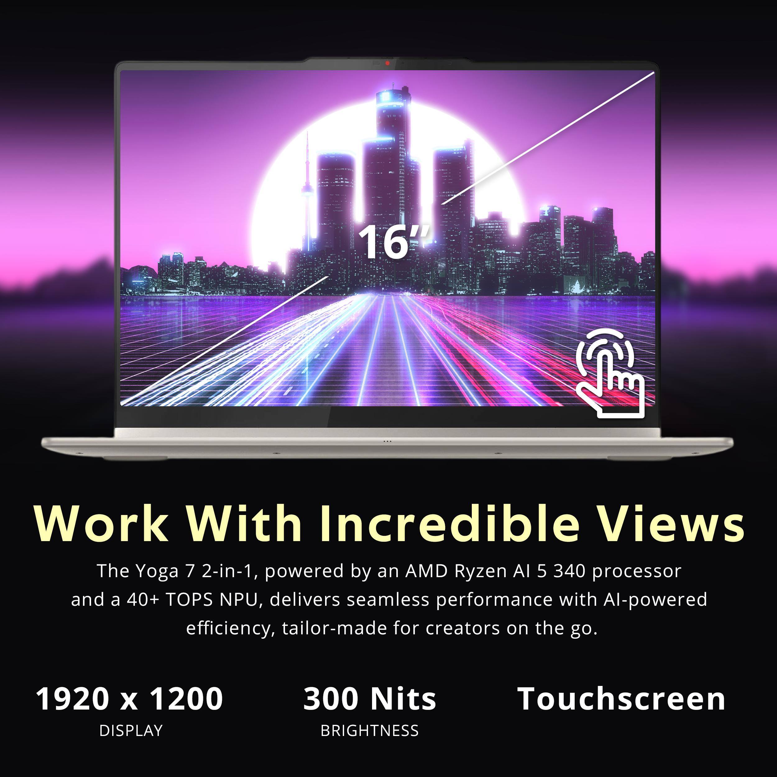 16"  
Work With Incredible Views  
The Yoga 7 2-in-1, powered by an AMD Ryzen AI 5 340 processor and a 40+ TOPS NPU, delivers seamless performance with AI-powered efficiency, tailor-made for creators on the go.  

1920 x 1200 DISPLAY  
300 Nits BRIGHTNESS  
Touchscreen