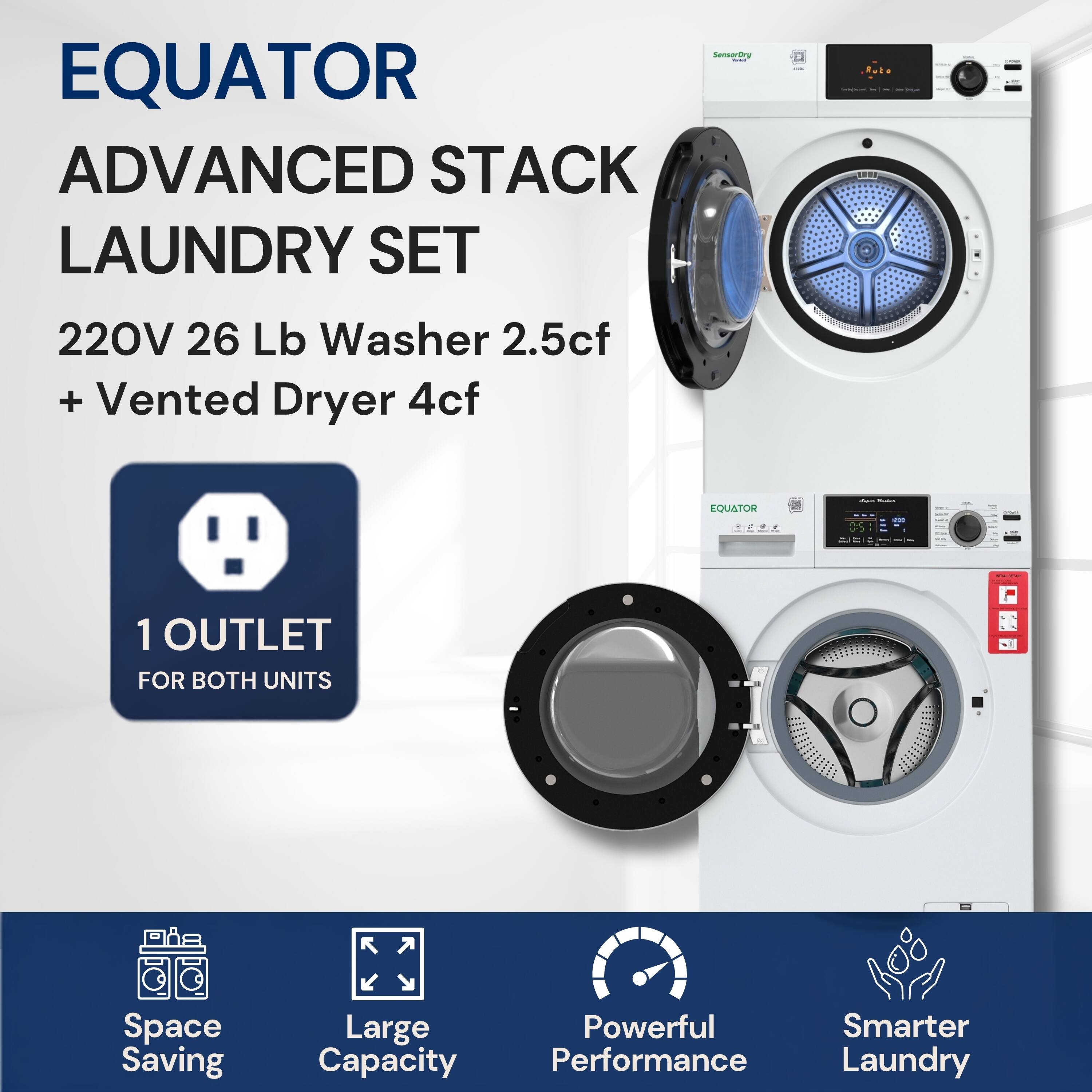 EQUATOR ADVANCED STACK LAUNDRY SET  
220V 26 Lb Washer 2.5cf + Vented Dryer 4cf  
1 OUTLET FOR BOTH UNITS  
Space Saving  
Large Capacity  
Powerful Performance  
Smarter Laundry