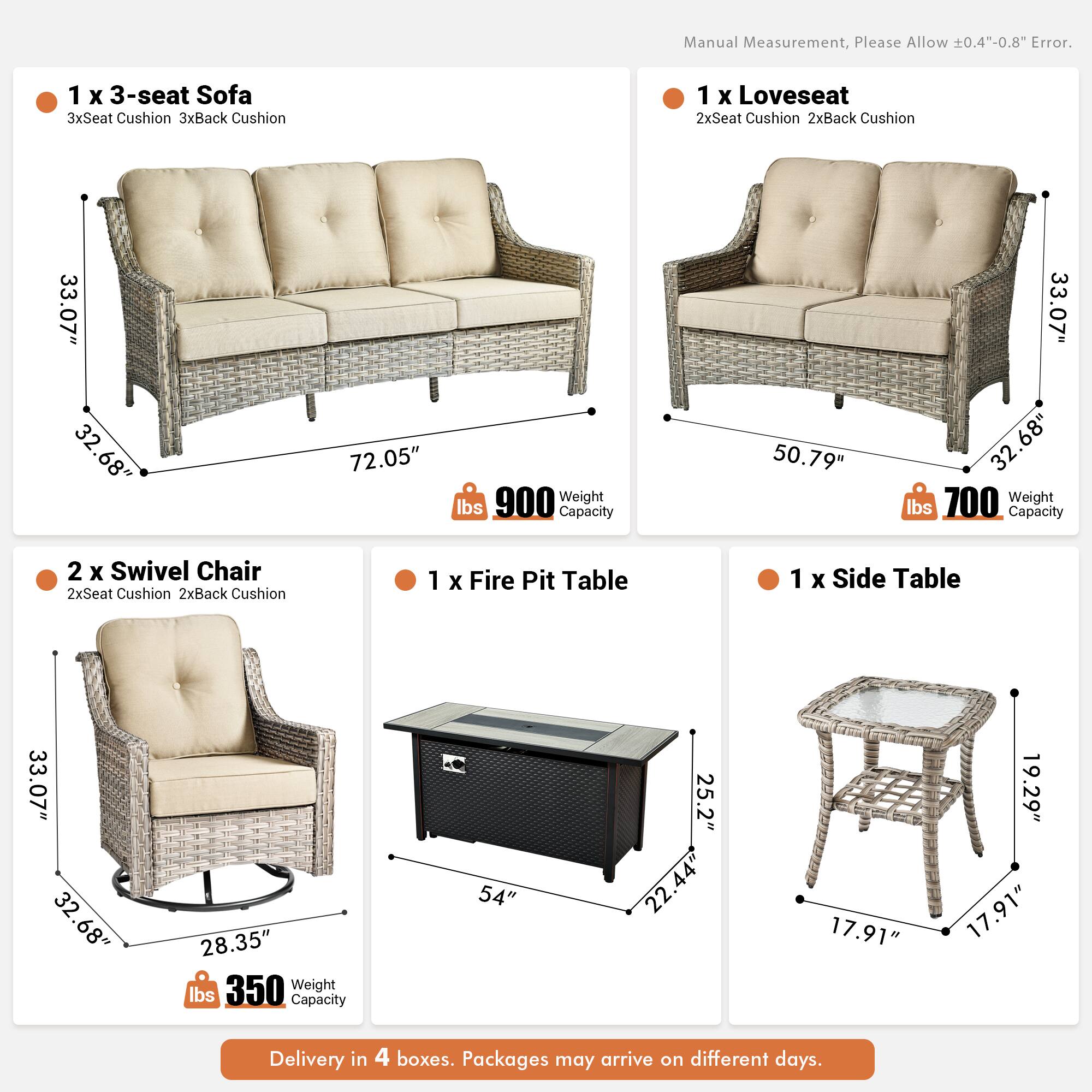 Manual Measurement, Please Allow 0.4"-0.8" Error.

1 x 3-seat Sofa  
3xSeat Cushion 3xBack Cushion  
33.07" x 32.68" x 72.05"  
Weight: 900 lbs  
Capacity: 50.79" x 33.07" x 32.68"  

1 x Loveseat  
2xSeat Cushion 2xBack Cushion  
50.79" x 33.07" x 32.68"  
Weight: 700 lbs  
Capacity: 50.79" x 33.07" x 32.68"  

2 x Swivel Chair  
2xSeat Cushion 2xBack Cushion  
33.07" x 32.68" x 28.35"  
Weight: 350 lbs  

1 x Fire Pit Table  
54" x 25.2" x 22.44"  

1 x Side Table  
17.91" x 17