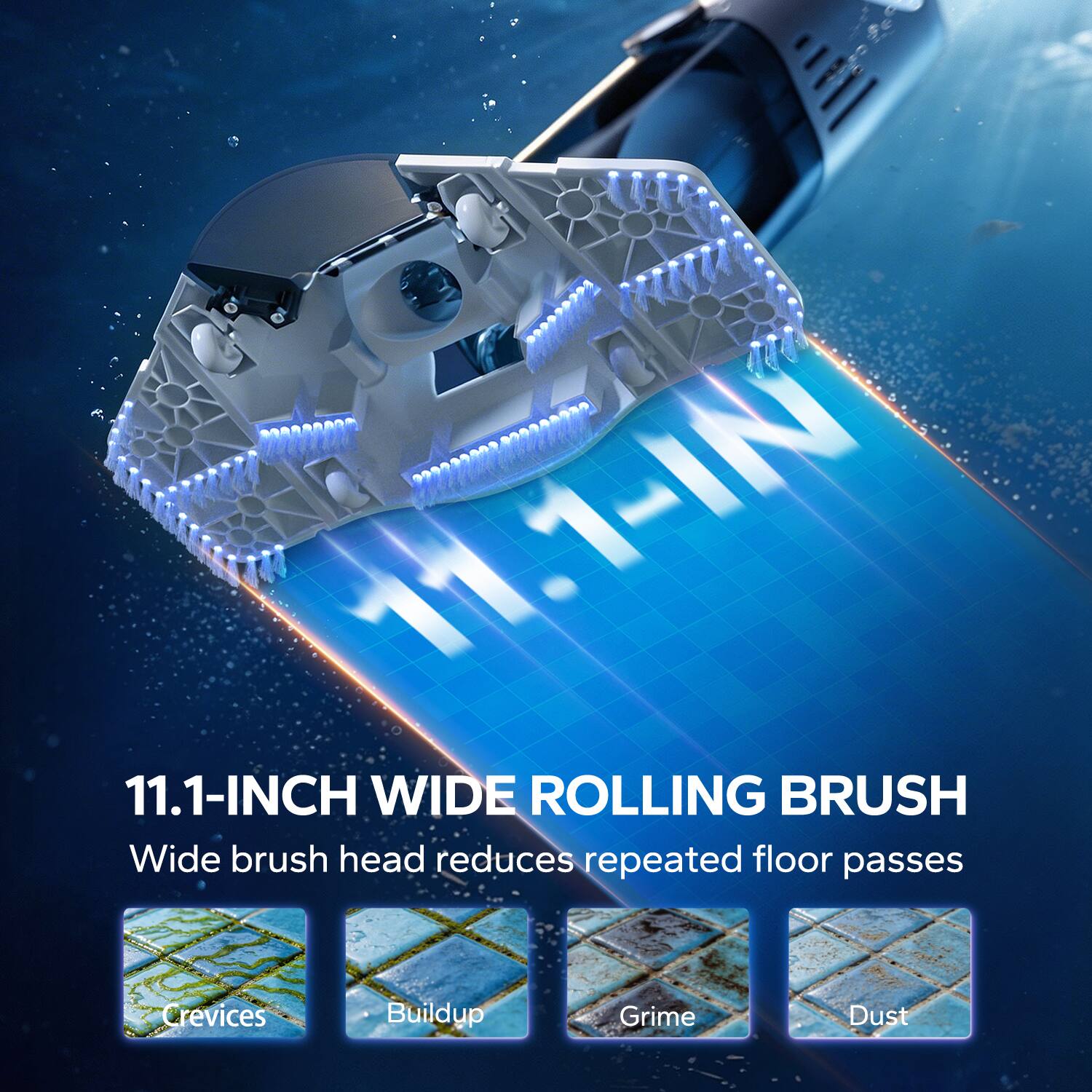 11.1-INCH WIDE ROLLING BRUSH  
Wide brush head reduces repeated floor passes  
Crevices  
Buildup  
Grime  
Dust