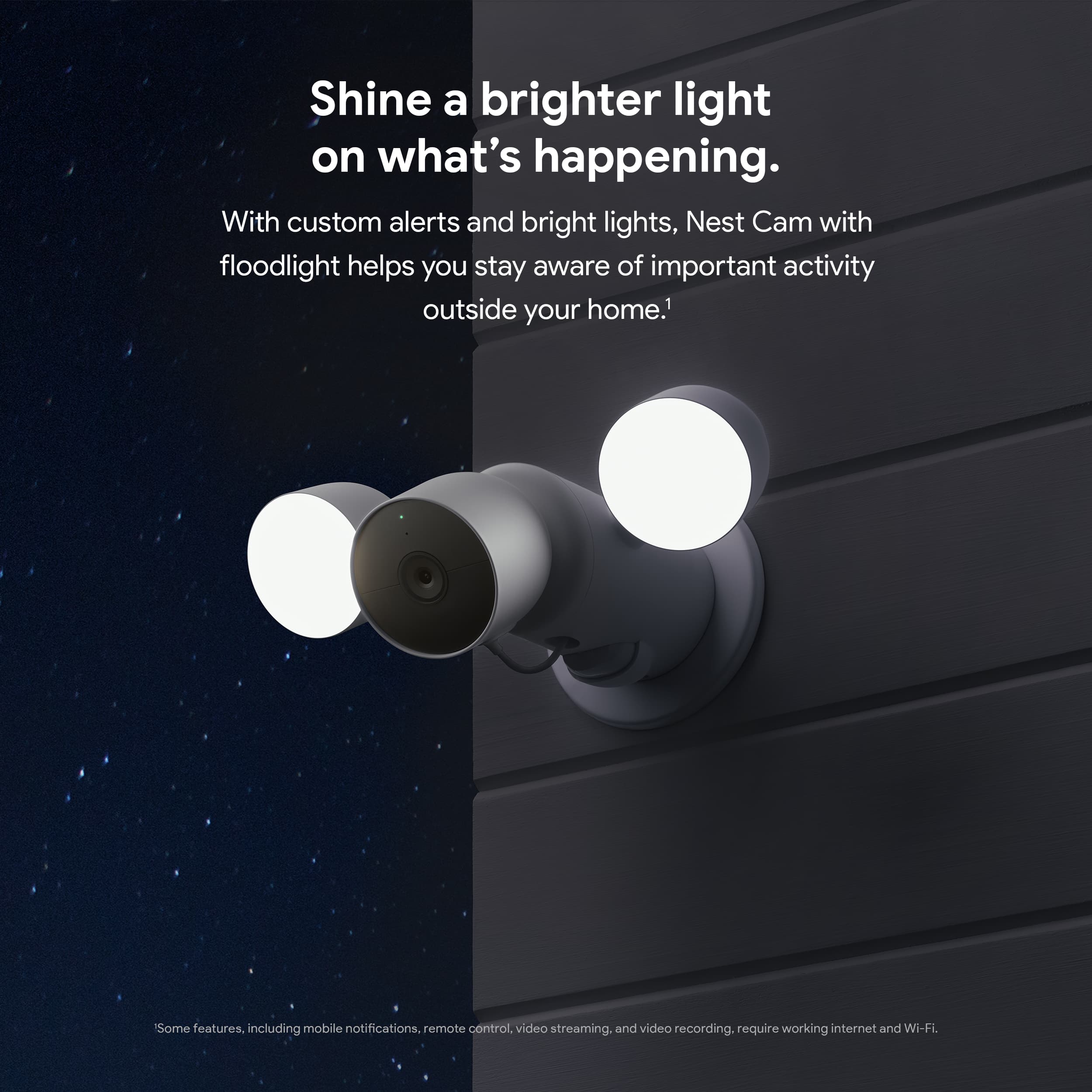 Shine a brighter light on what's happening. With custom alerts and bright lights, Nest Cam with floodlight helps you stay aware of important activity outside your home. Some features, including mobile notifications, remote control, video streaming, and video recording, require working internet and Wi-Fi.