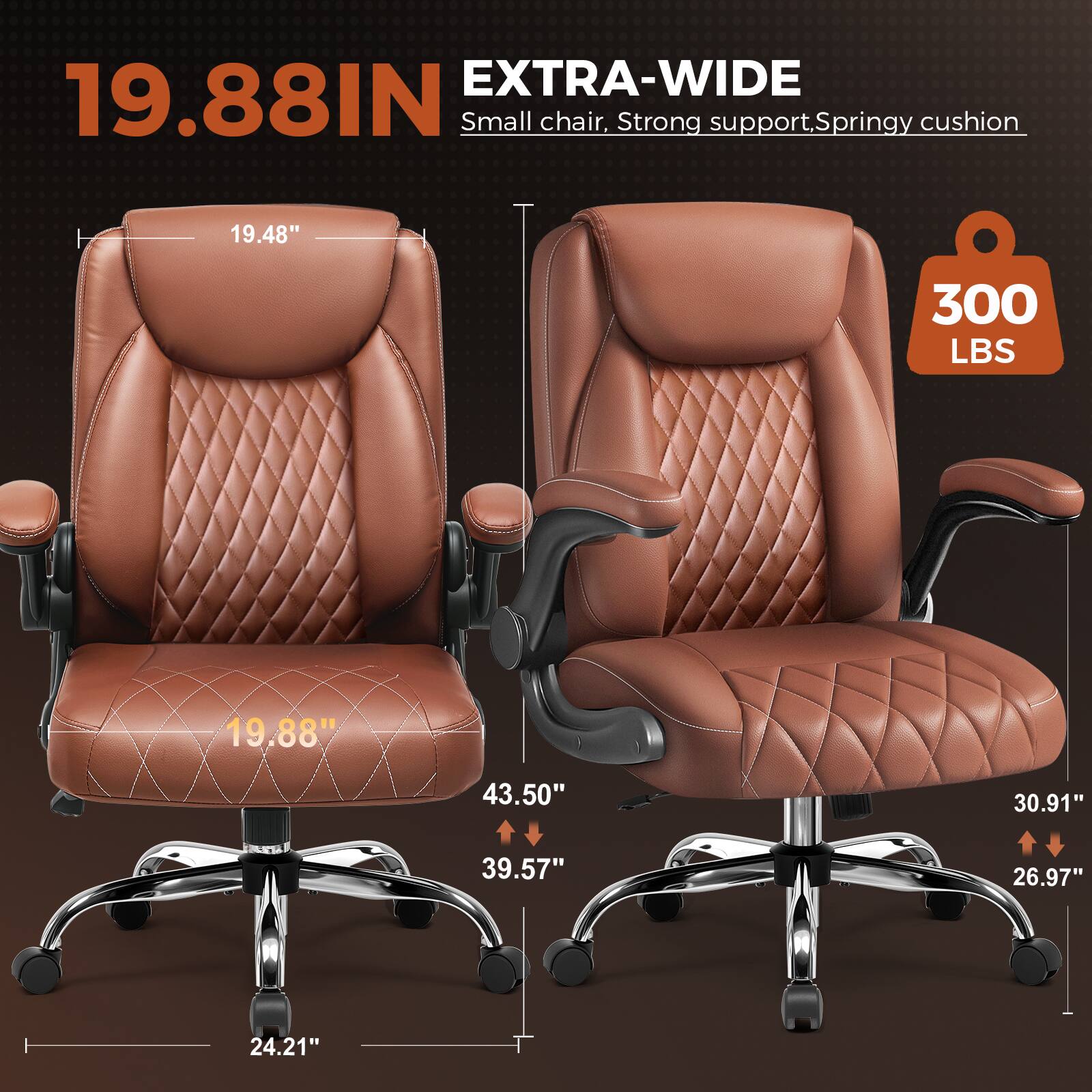 EXTRA-WIDE 19.88IN Small chair, Strong support, Springy cushion 19.48" 300 LBS 19.88" 43.50" 30.91" 39.57" 26.97" 24.21"
