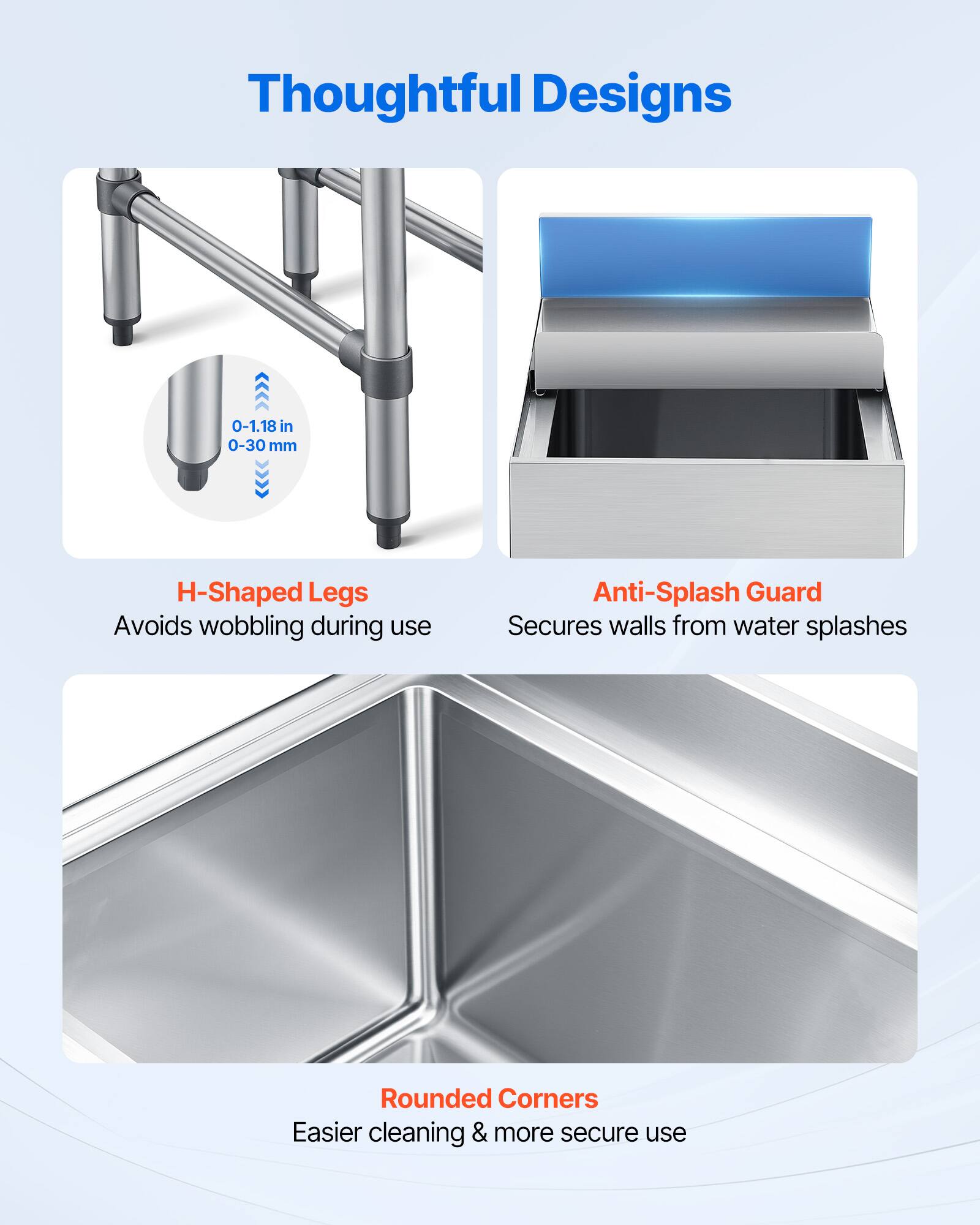 Thoughtful Designs

- H-Shaped Legs
  - 0-1.18 in 0-30 mm
  - Avoids wobbling during use

- Anti-Splash Guard
  - Secures walls from water splashes

- Rounded Corners
  - Easier cleaning & more secure use