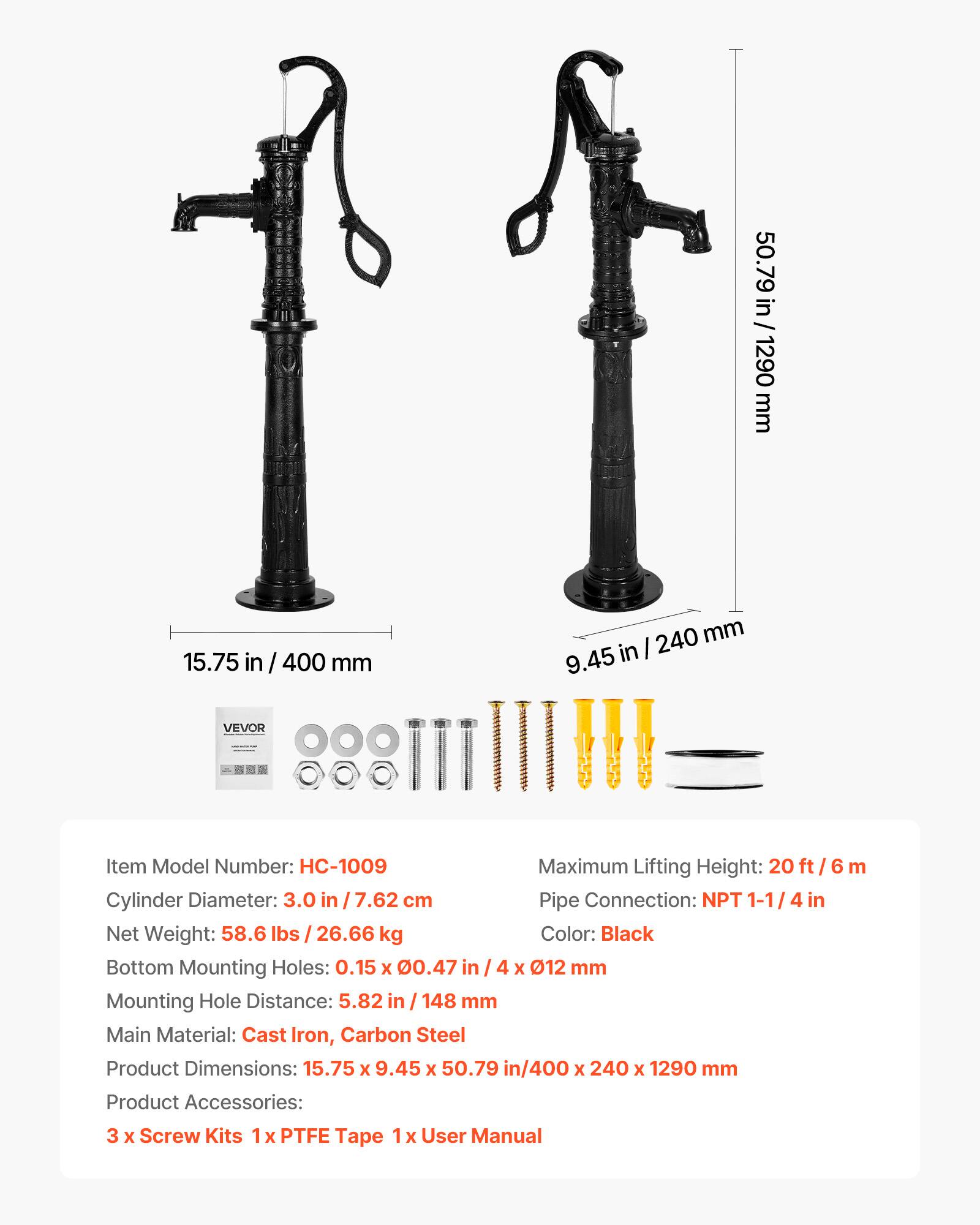 50.79 in / 1290 mm  
15.75 in / 400 mm  
9.45 in / 240 mm  

VEVOR  
Item Model Number: HC-1009  
Maximum Lifting Height: 20 ft / 6 m  
Cylinder Diameter: 3.0 in / 7.62 cm  
Pipe Connection: NPT 1-1/4 in  
Net Weight: 58.6 lbs / 26.66 kg  
Color: Black  
Bottom Mounting Holes: 0.15 x 0.47 in / 4 x Ø12 mm  
Mounting Hole Distance: 5.82 in / 148 mm  
Main Material: Cast Iron, Carbon Steel  
Product Dimensions: 15.75 x 9.45 x 50.79 in / 400 x 240 x 1290 mm  
Product Accessories: 3 x Screw Kits, 1 x PTFE Tape, 1 x User Manual