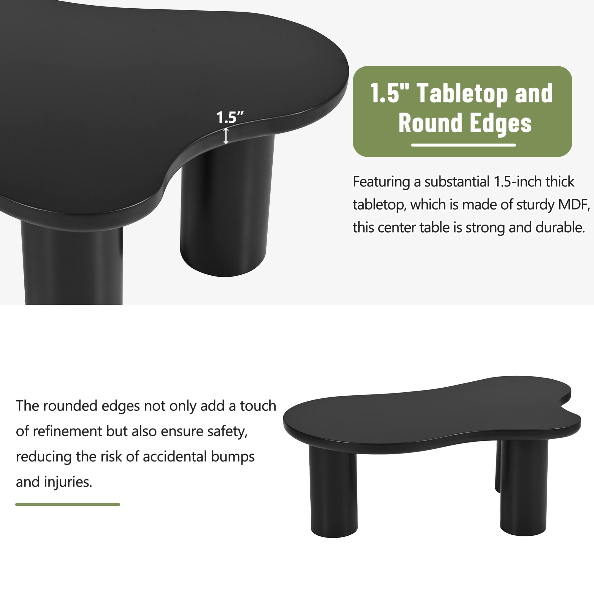 1.5" Tabletop and Round Edges

Featuring a substantial 1.5-inch thick tabletop, which is made of sturdy MDF, this center table is strong and durable.

The rounded edges not only add a touch of refinement but also ensure safety, reducing the risk of accidental bumps and injuries.