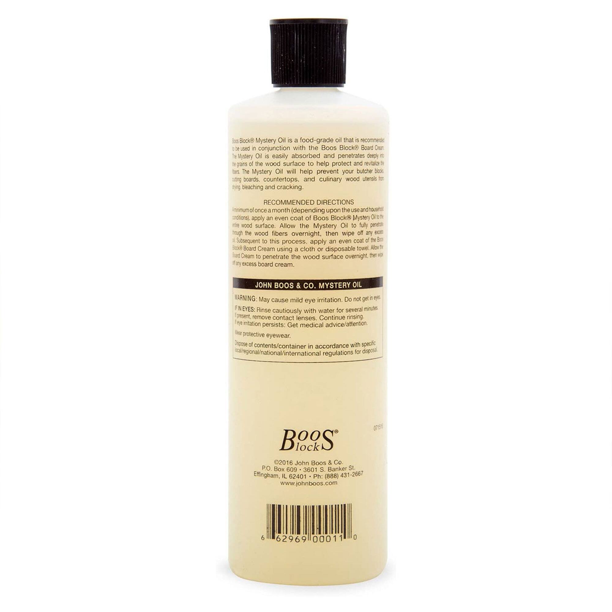 Boos Block Mystery Oil is a food-grade oil that is recommended to be used in conjunction with the Boos Block Board Cream. The Mystery Oil is easily absorbed and penetrates deeply into the grains of the wood surface to help protect and maintain butcher blocks, countertops, and culinary wood utensils from drying, bleaching, and cracking.

**RECOMMENDED DIRECTIONS:**
- Apply an even coat of Boos Block Mystery Oil to the wood surface. Allow the Mystery Oil to fully penetrate the wood fibers overnight, then wipe off any excess.
- Subsequently, apply an even coat of Boos Block Board Cream to the wood surface. Allow the board cream to penetrate the wood surface overnight, then wipe off any excess board cream.

**WARNING:**
- May cause mild eye irritation. Do not get in eyes.
- **EYES:** Rinse cautiously with water for several minutes to remove contact lenses. Continue rinsing. If irritation persists, get medical advice/attention.
- **SKIN:** Use with specific local/regional/international regulations for disposal.

**JOHN BOOS & CO. MYSTERY OIL**

**Boos Block**
©2016 John Boos & Co.
PO Box 100111
Erl