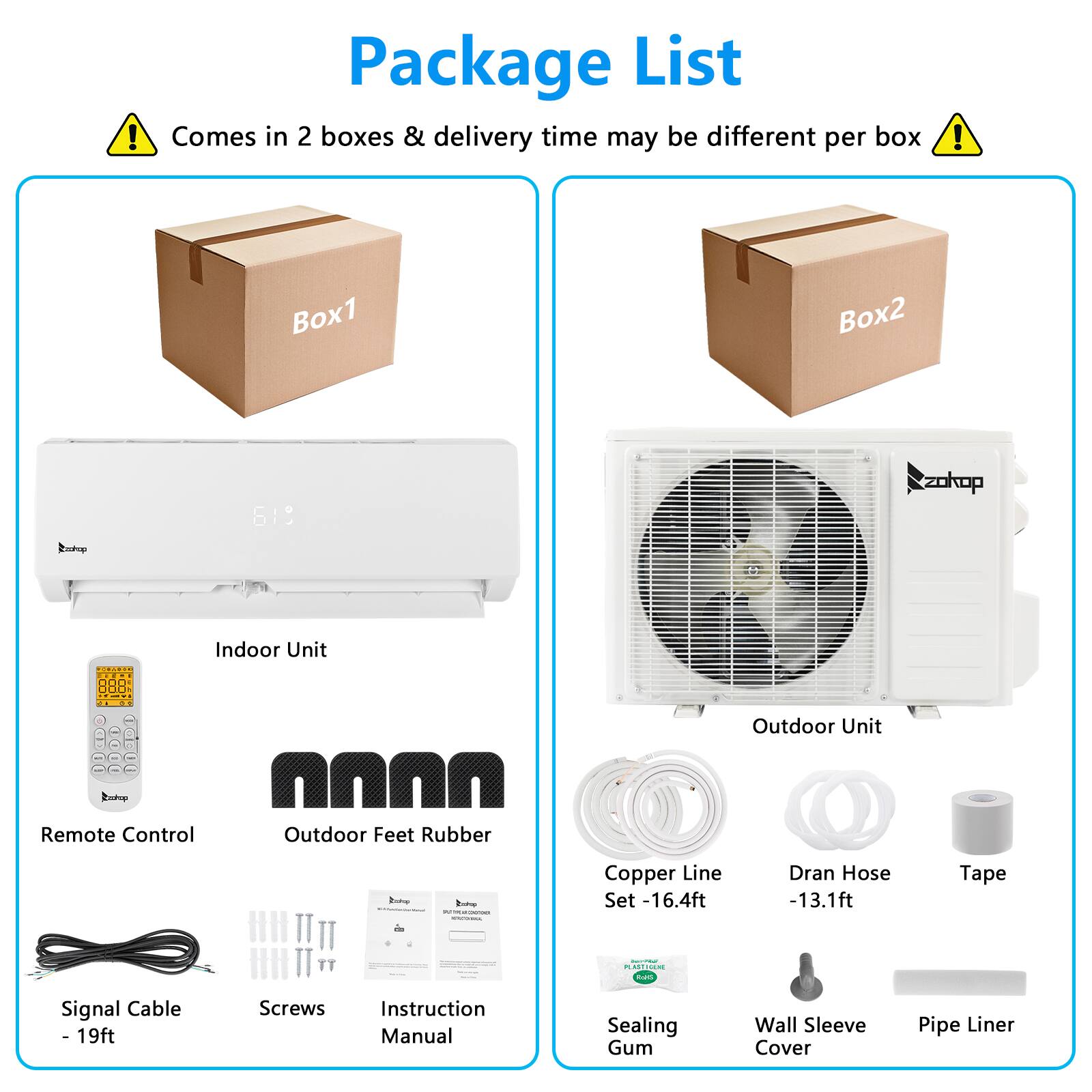 Package List  
Comes in 2 boxes & delivery time may be different per box  

Box1  
- Indoor Unit  
- Remote Control  
- Outdoor Feet Rubber  
- Signal Cable - 19ft  
- Screws  
- Instruction Manual  

Box2  
- Outdoor Unit  
- Copper Line Set - 16.4ft  
- Dran Hose - 13.1ft  
- Tape  
- Sealing Gum  
- Wall Sleeve Cover  
- Pipe Liner