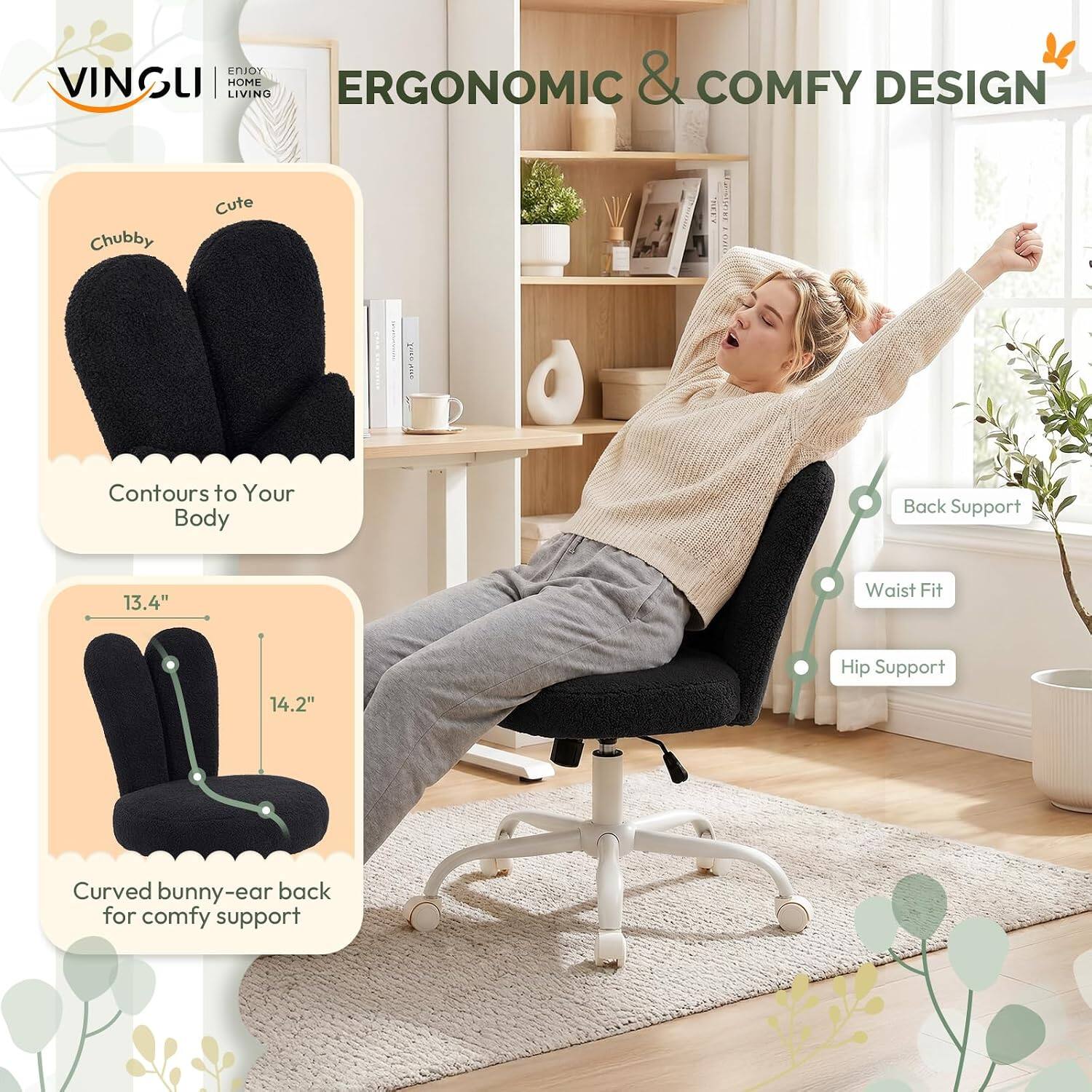 VINSULI HOME LIVING  
ERGONOMIC & COMFY DESIGN  
Chubby Cute  
Contours to Your Body  
Back Support  
Waist Fit 13.4"  
Hip Support 14.2"  
Curved bunny-ear back for comfy support