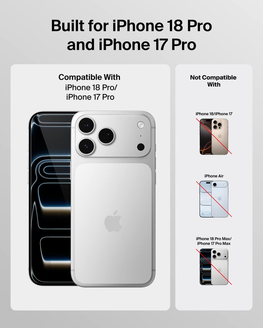 Built for iPhone 18 Pro and iPhone 17 Pro

Compatible With
iPhone 18 Pro/ iPhone 17 Pro

Not Compatible With
iPhone 18/iPhone 17
iPhone Air
iPhone 18 Pro Max/ iPhone 17 Pro Max