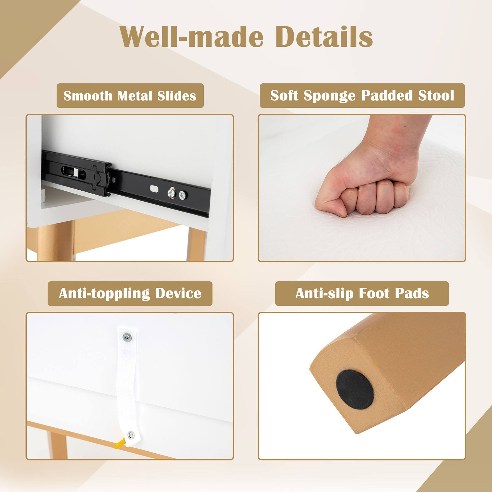 Well-made Details

- Smooth Metal Slides
- Soft Sponge Padded Stool
- Anti-toppling Device
- Anti-slip Foot Pads