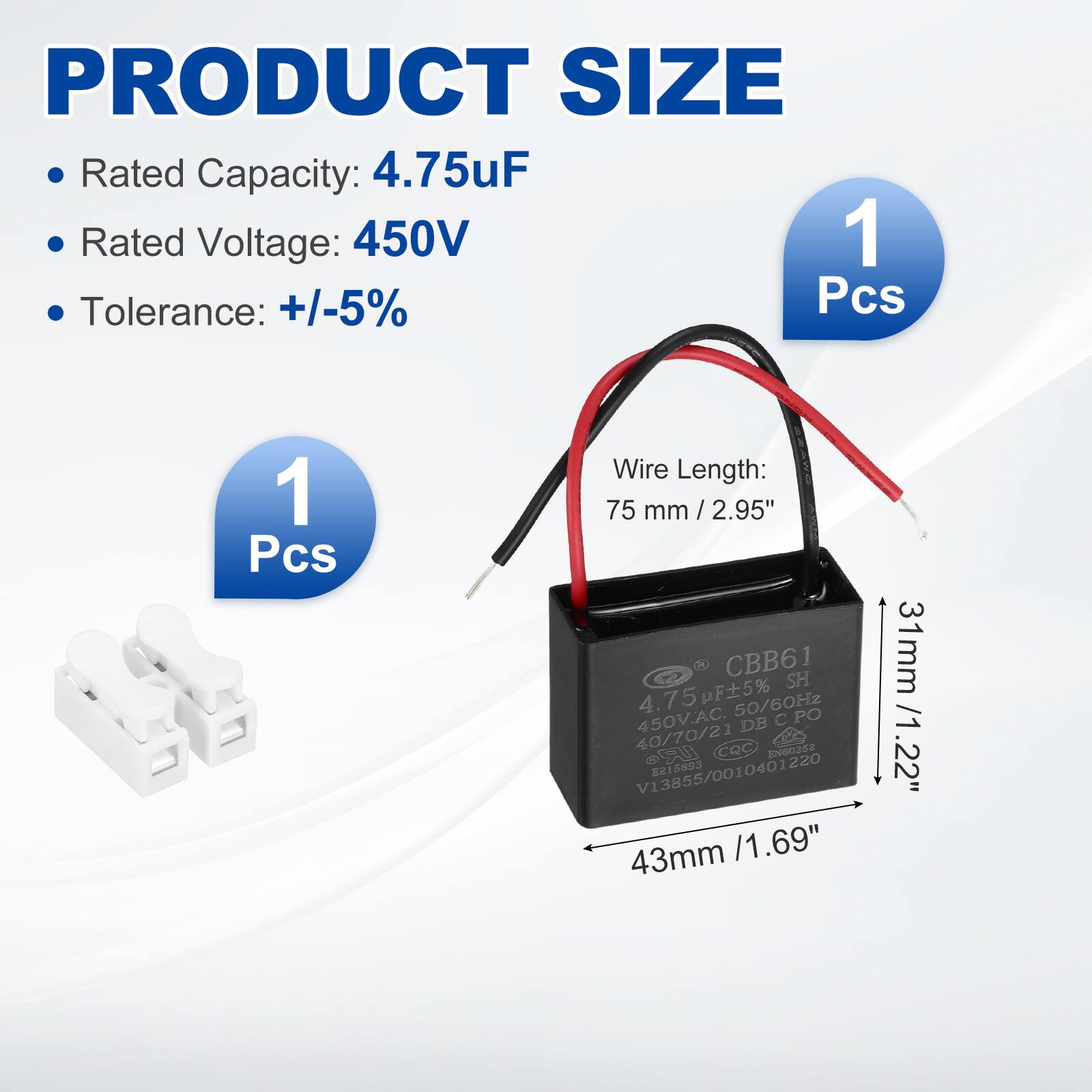 PRODUCT SIZE

- Rated Capacity: 4.75uF
- Rated Voltage: 450V
- Tolerance: +/-5%
- 1 Pcs

Wire Length: 75 mm / 2.95"

Dimensions:
- 43mm / 1.69"
- 31mm / 1.22"

CBB61 SH
4.75uF 5% 50/60Hz 450V.AC
DB C CPO
40/70/21
CQC 20000258
SU 8215893
10401220
V13855/00
V13855/0010401220