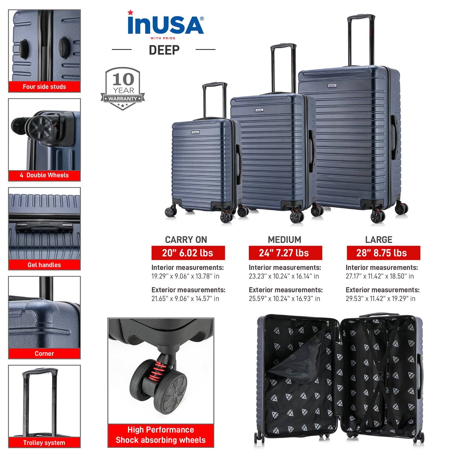 **InUSA with Pride DEEP**

- **Four side studs**
- **4 Double Wheels**
- **Gel handles**
- **Corner**
- **Trolley system**
- **High Performance Shock absorbing wheels**

**10 YEAR WARRANTY**

**CARRY ON 20"**
- Weight: 6.02 lbs
- Interior measurements: 19.29" x 9.06" x 13.78"
- Exterior measurements: 21.65" x 9.06" x 14.57"

**MEDIUM 24"**
- Weight: 7.27 lbs
- Interior measurements: 23.23" x 10.24" x 16.14"
- Exterior measurements: 25.59" x 10.24" x 16.93"

**LARGE 28"**
- Weight: 8.75 lbs
- Interior measurements: 27.17" x 11.42" x 18.50"
- Exterior measurements: 29.53" x 11.42