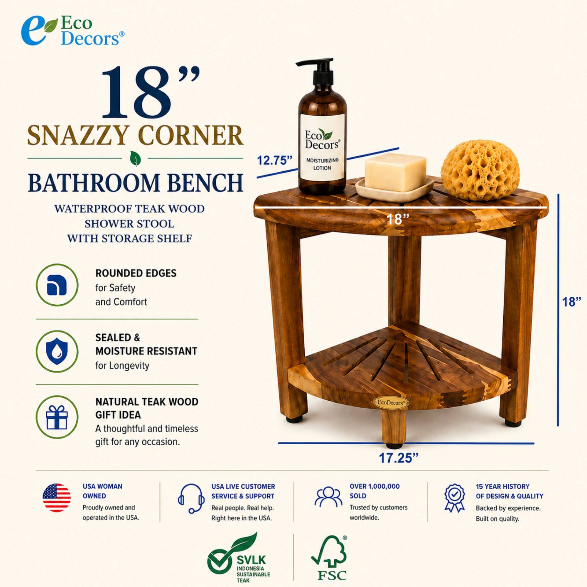 Eco Decors 18" Snazzy Corner Bathroom Bench

- 12.75" OISTURIZING LOTION
- Waterproof Teak Wood Shower Stool with Storage Shelf
- 18" Rounded Edges for Safety and Comfort
- 18" Sealed & Moisture Resistant for Longevity
- Natural Teak Wood Gift Idea
- A thoughtful and timeless gift for any occasion

EcoDecors 17.25" USA Woman Owned
- Proudly owned and operated in the USA
- USA Live Customer Service & Support
- Real people. Real help. Right here in the USA
- Over 1,000,000 Sold Trusted by customers worldwide
- 15 Year History of Design & Quality Backed by experience. Built on quality
- SVLK Indonesia Sustainable Teak FSC