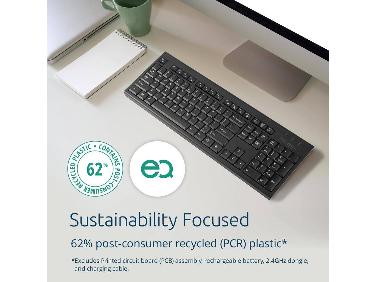 Sustainability Focused  
62% post-consumer recycled (PCR) plastic*  
*Excludes Printed circuit board (PCB) assembly, rechargeable battery, 2.4GHz dongle, and charging cable.