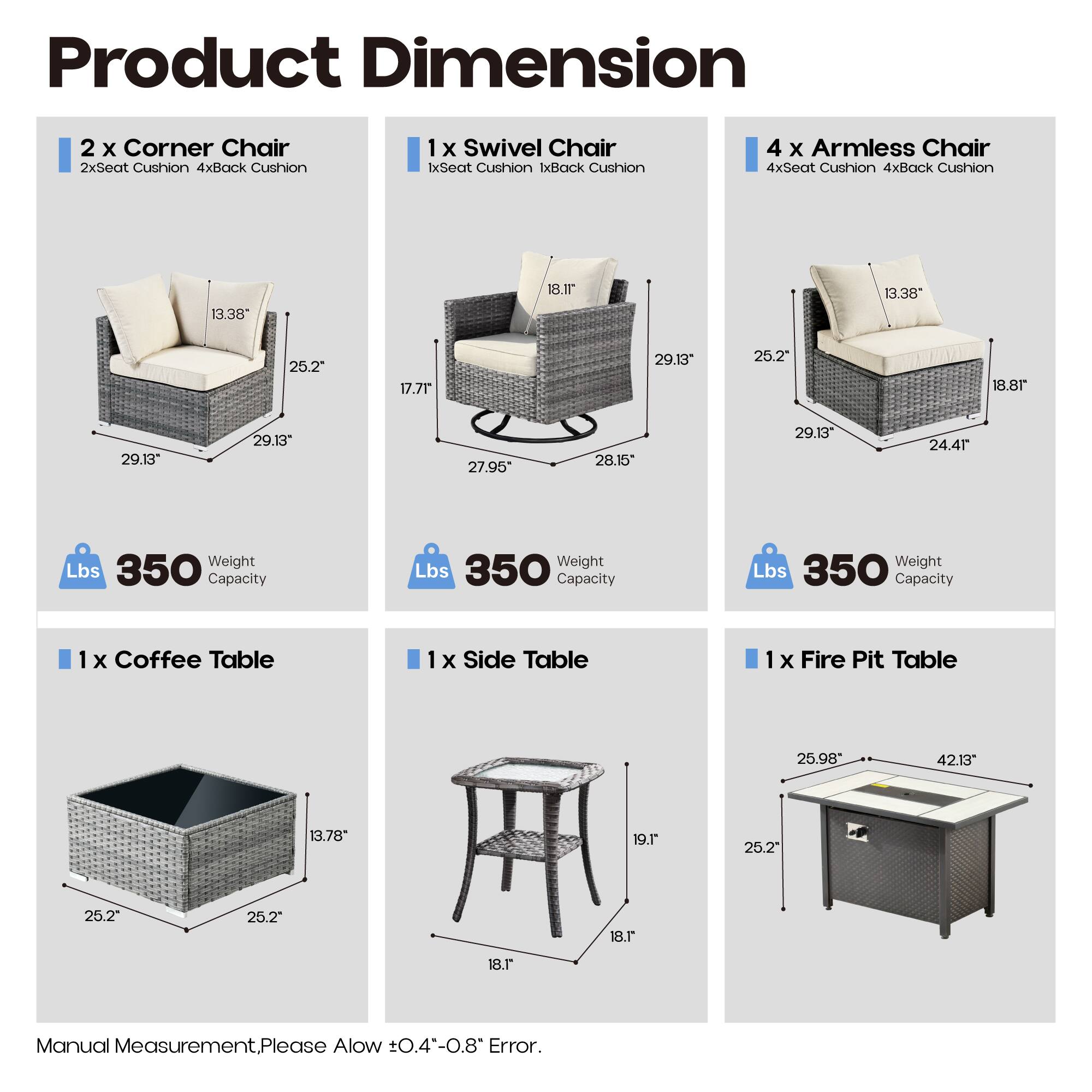 Product Dimension

- 2 x Corner Chair
  - 2xSeat Cushion 4xBack Cushion
  - 13.38" x 25.2" x 29.13" x 29.13"
  - Weight Capacity: 350 Lbs

- 1 x Swivel Chair
  - 1xSeat Cushion 1xBack Cushion
  - 18.1" x 27.95" x 28.15" x 29.13"
  - Weight Capacity: 350 Lbs

- 4 x Armless Chair
  - 4xSeat Cushion 4xBack Cushion
  - 13.38" x 25.2" x 29.13" x 24.4"
  - Weight Capacity: 350 Lbs

- 1 x Coffee Table
  - 25.2" x 25.2" x 13.78"

- 1 x Side Table
  - 18.1" x 19.1" x 