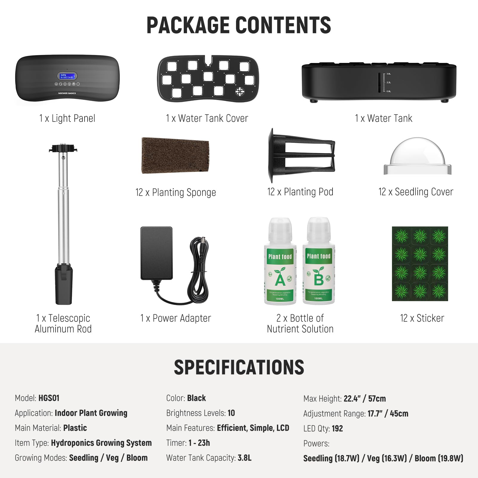 PACKAGE CONTENTS

- 1 x Light Panel
- 1 x Water Tank Cover
- 1 x Water Tank
- 12 x Planting Sponge
- 12 x Planting Pod
- 12 x Seedling Cover
- 1 x Telescopic Aluminum Rod
- 1 x Power Adapter
- 2 x Bottle of Nutrient Solution
- 12 x Sticker

SPECIFICATIONS

- Model: HGS01
- Color: Black
- Max Height: 22.4" / 57cm
- Application: Indoor Plant Growing
- Brightness Levels: 10
- Adjustment Range: 17.7" / 45cm
- Main Material: Plastic
- Main Features: Efficient, Simple, LCD
- LED Qty: 192
- Item Type: Hydroponics Growing System
- Timer: 1-23h
- Growing Modes: Seedling / Veg / Bloom
- Water Tank Capacity: 3.8L
- Seedling (18.7W) / Veg (16.3W) / Bloom (19.8W)