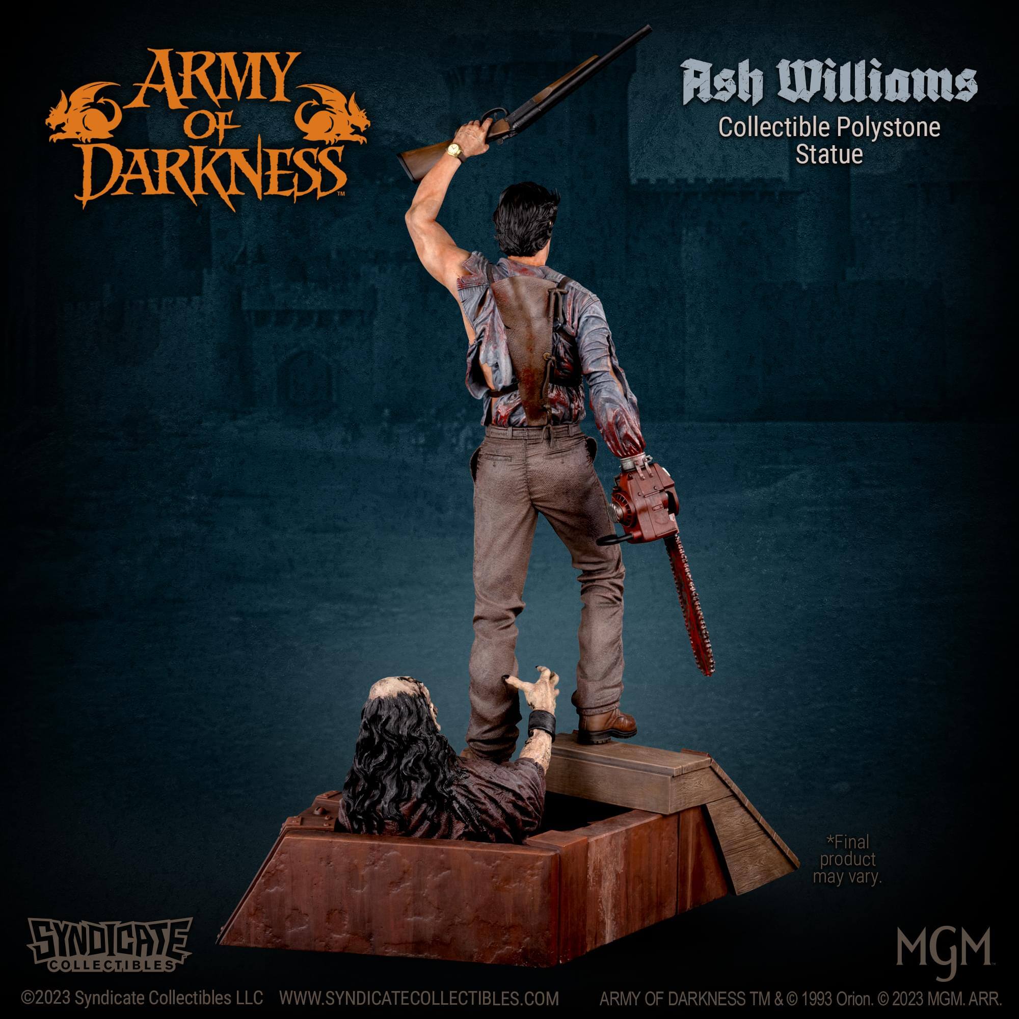ARMY OF DARKNESS Ash Williams Collectible Polystone Statue  
*Final product may vary.  
SYNDICATE MGM COLLECTIBLES 2023  
Syndicate Collectibles LLC  
WWW.SYNDICATECOLLECTIBLES.COM  
ARMY OF DARKNESS TM & © 1993 Orion. © 2023 MGM. ARR.