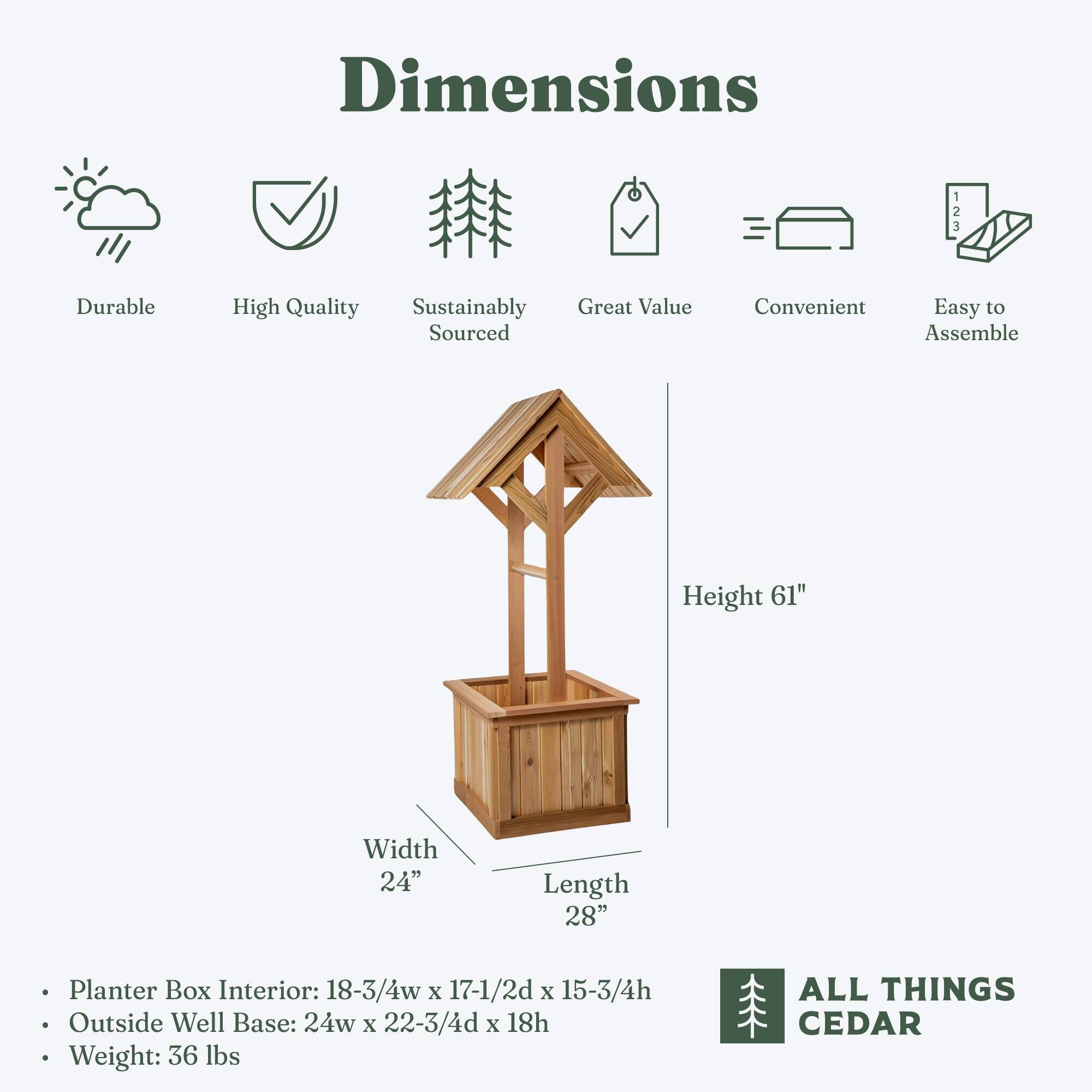 **Dimensions**

- **Durable**
- **High Quality**
- **Sustainably Sourced**
- **Great Value**
- **Convenient**
- **Easy to Assemble**

**Height:** 61"

**Width:** 24"

**Length:** 28"

- **Planter Box Interior:** 18-3/4" w x 17-1/2" d x 15-3/4" h
- **Outside Well Base:** 24" w x 22-3/4" d x 18" h
- **Weight:** 36 lbs

**ALL THINGS CEDAR**