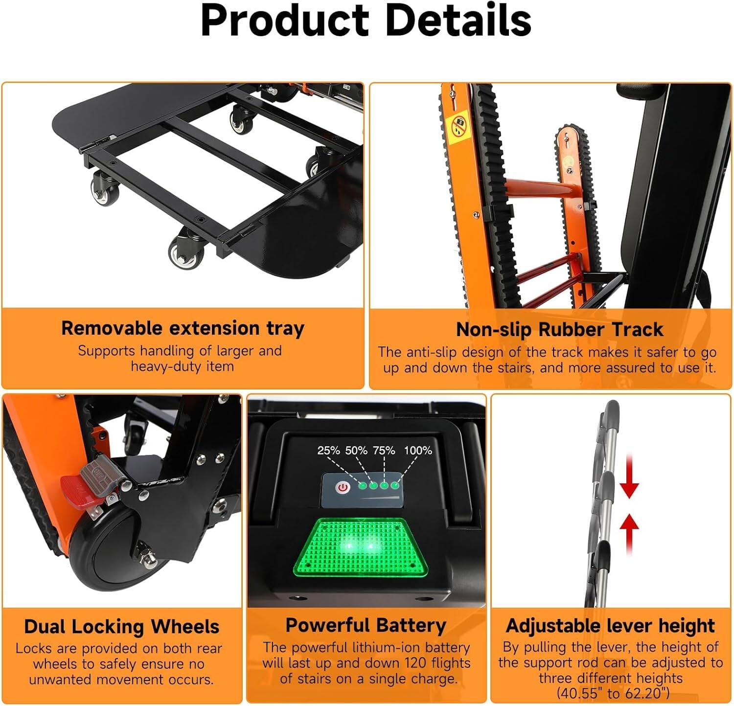 **Product Details**

- **Removable extension tray**  
  Supports handling of larger and heavy-duty items.

- **Non-slip Rubber Track**  
  The anti-slip design of the track makes it safer to go up and down the stairs, and more assured to use it.

- **Dual Locking Wheels**  
  Locks are provided on both rear wheels to safely ensure no unwanted movement occurs.

- **Powerful Battery**  
  The powerful lithium-ion battery will last up and down 120 flights of stairs on a single charge.

- **Adjustable lever height**  
  By pulling the lever, the height of the support rod can be adjusted to three different heights (40.55" to 62.20").