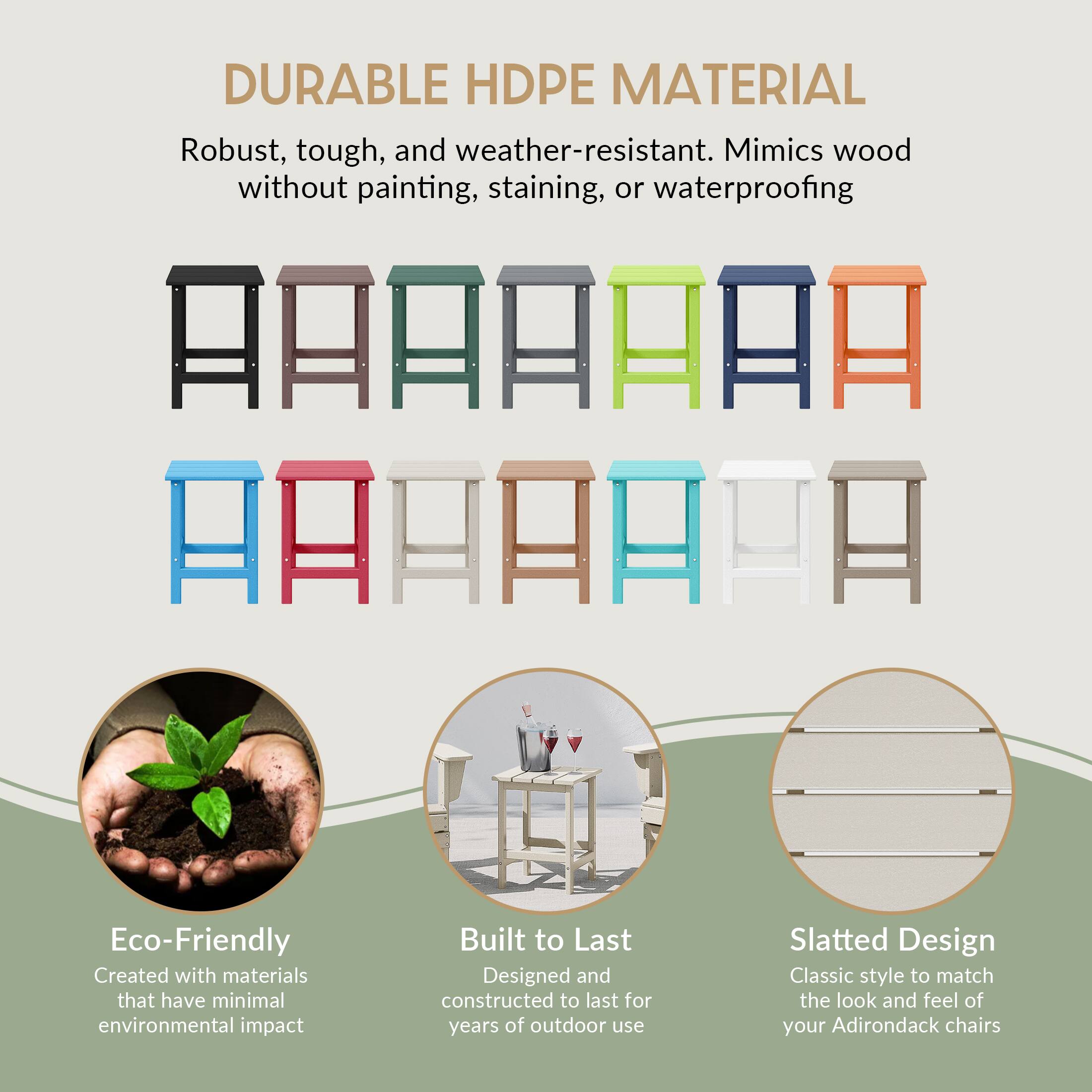 DURABLE HDPE MATERIAL  
Robust, tough, and weather-resistant. Mimics wood without painting, staining, or waterproofing  

Eco-Friendly  
Created with materials that have minimal environmental impact  

Built to Last  
Designed and constructed to last for years of outdoor use  

Slatted Design  
Classic style to match the look and feel of your Adirondack chairs