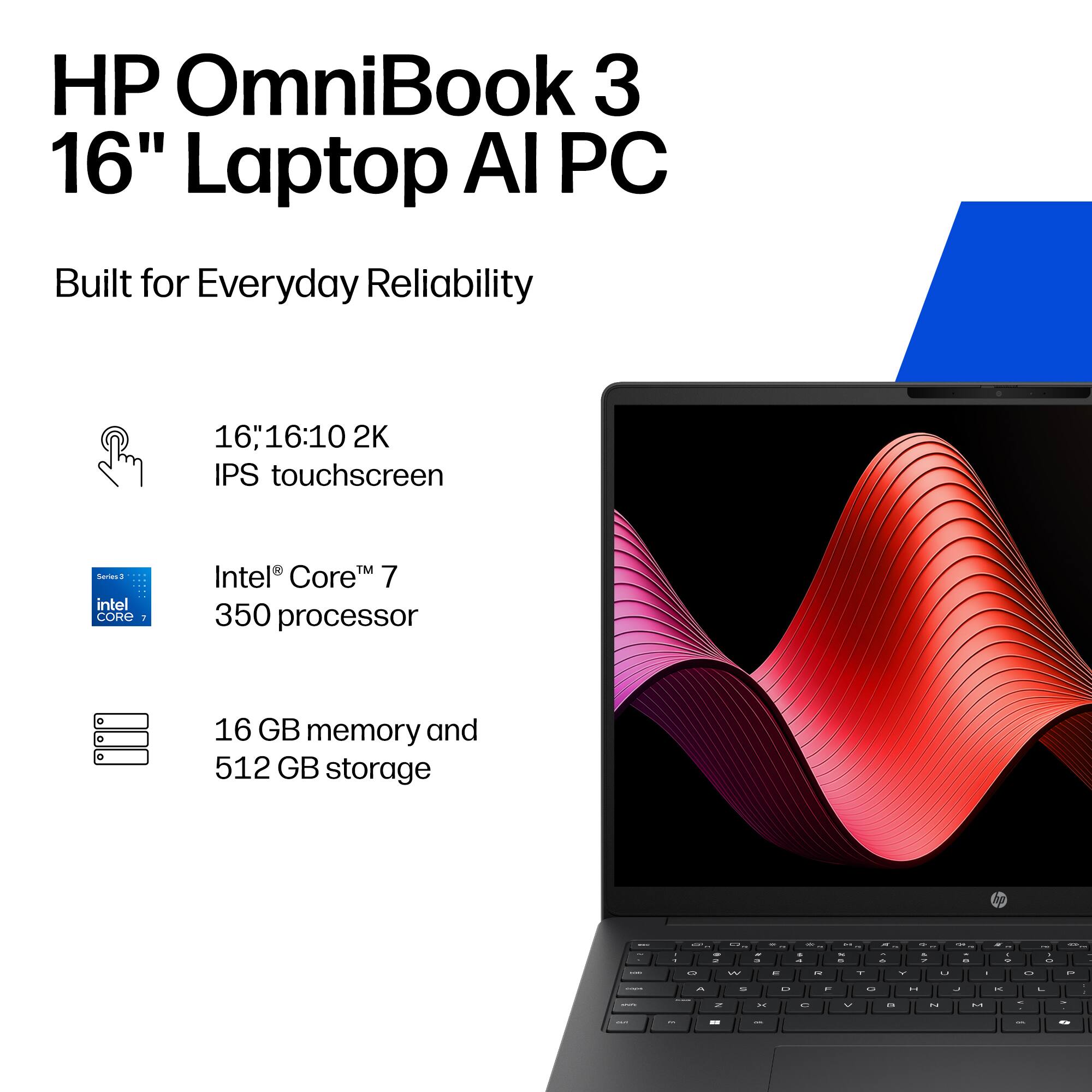 HP OmniBook 3 16" Laptop AI PC

Built for Everyday Reliability

16" 16:10 2K IPS touchscreen

Intel® Core™ 7 350 processor

16 GB memory and 512 GB storage