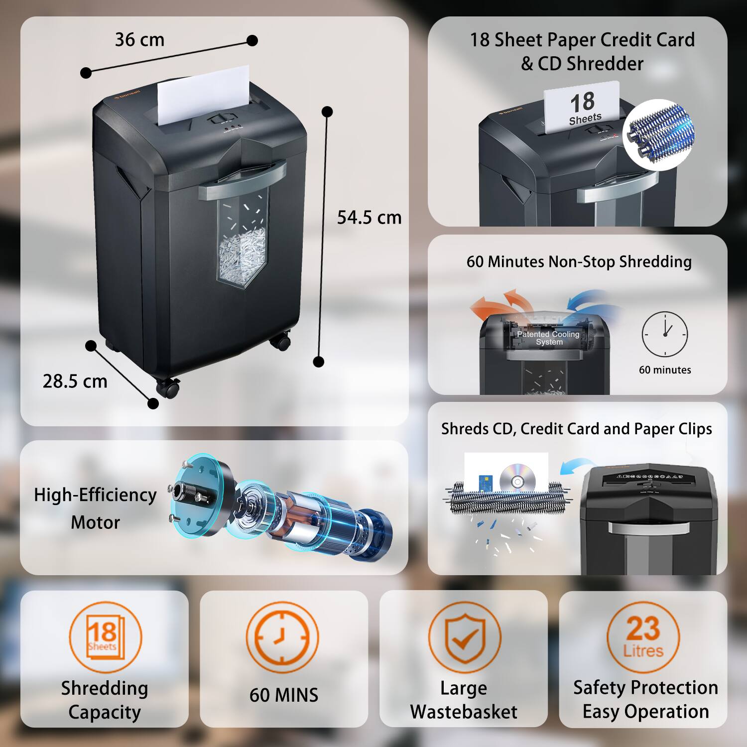 - 36 cm
- 54.5 cm
- 28.5 cm

- 18 Sheet Paper Credit Card & CD Shredder
- 60 Minutes Non-Stop Shredding
- High-Efficiency Motor
- Shreds CD, Credit Card and Paper Clips
- 18 Sheets
- 60 MINS
- Large Wastebasket
- 23 Litres
- Safety Protection
- Easy Operation

- Patented Cooling System
- 60 minutes