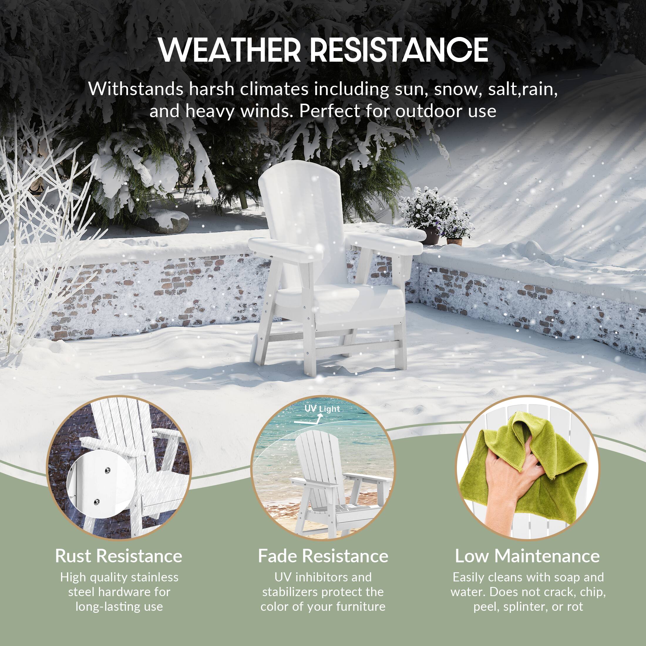 WEATHER RESISTANCE  
Withstands harsh climates including sun, snow, salt, rain, and heavy winds. Perfect for outdoor use.

- Rust Resistance  
  High quality stainless steel hardware for long-lasting use

- Fade Resistance  
  UV inhibitors and stabilizers protect the color of your furniture

- Low Maintenance  
  Easily cleans with soap and water. Does not crack, chip, peel, splinter, or rot