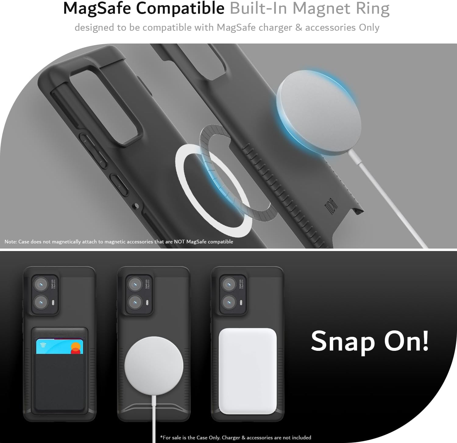 MagSafe Compatible Built-In Magnet Ring  
designed to be compatible with MagSafe charger & accessories Only  

Note: Case does not magnetically attach to magnetic accessories that are NOT MagSafe compatible  

Snap On!  

*For sale is the Case Only. Charger & accessories are not included