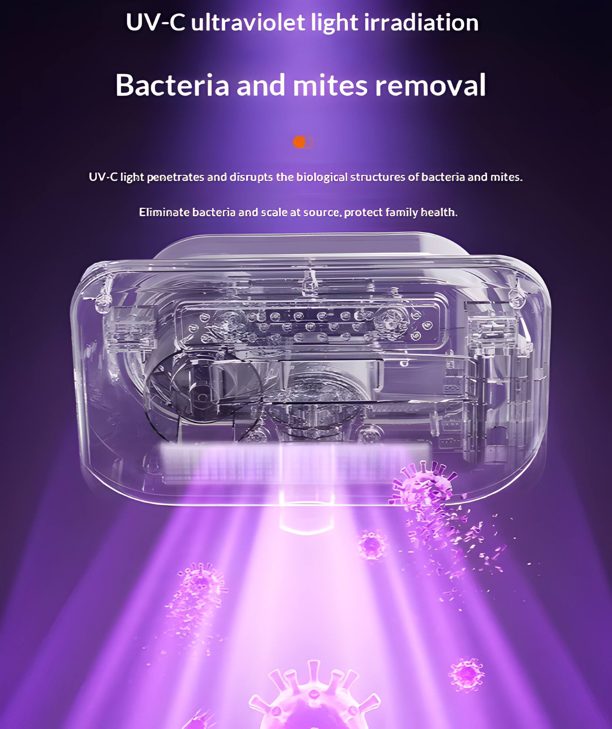 UV-C ultraviolet light irradiation  
Bacteria and mites removal  

UV-C light penetrates and disrupts the biological structures of bacteria and mites.  
Eliminate bacteria and scale at source, protect family health.