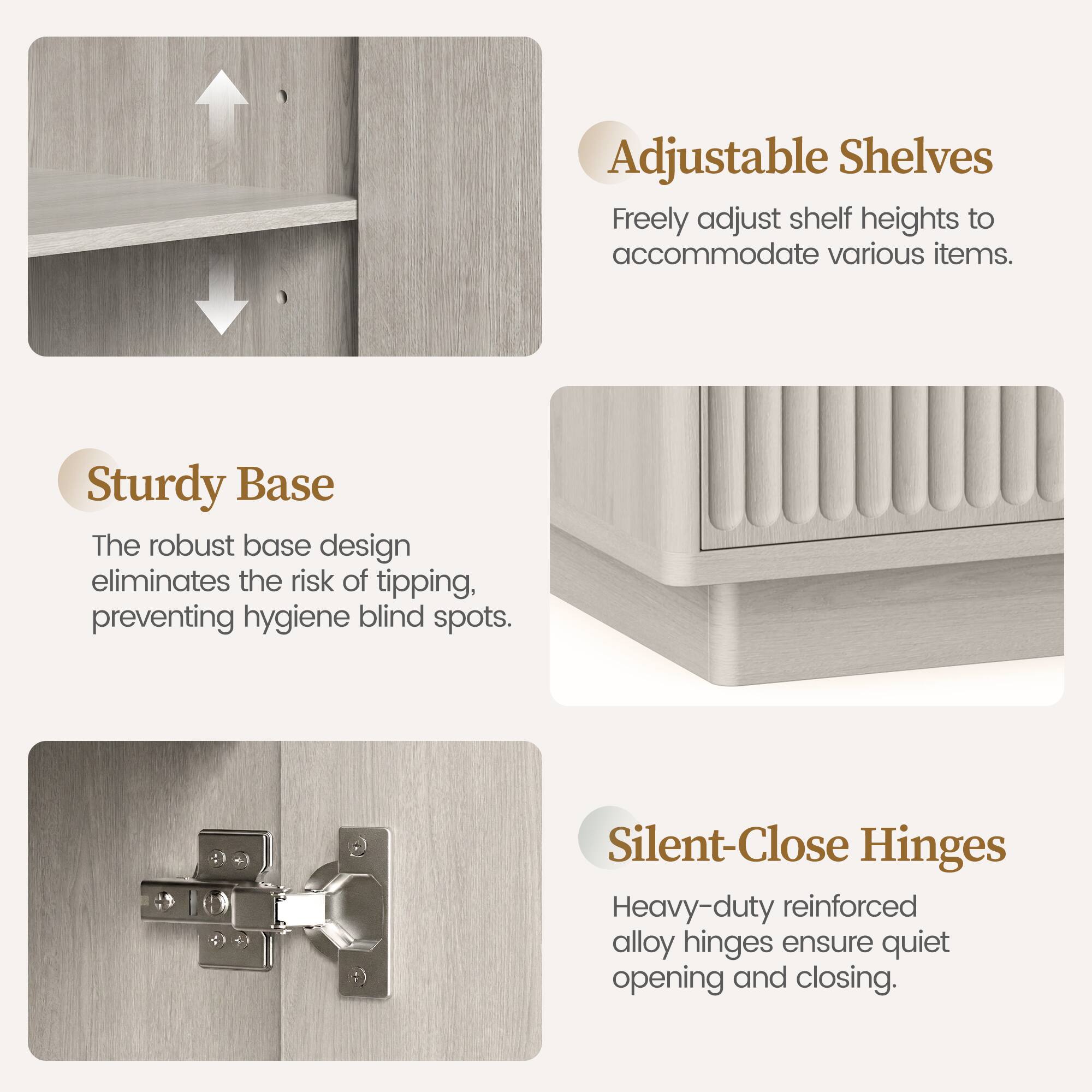Adjustable Shelves: Freely adjust shelf heights to accommodate various items.  
Sturdy Base: The robust base design eliminates the risk of tipping, preventing hygiene blind spots.  
Silent-Close Hinges: Heavy-duty reinforced alloy hinges ensure quiet opening and closing.