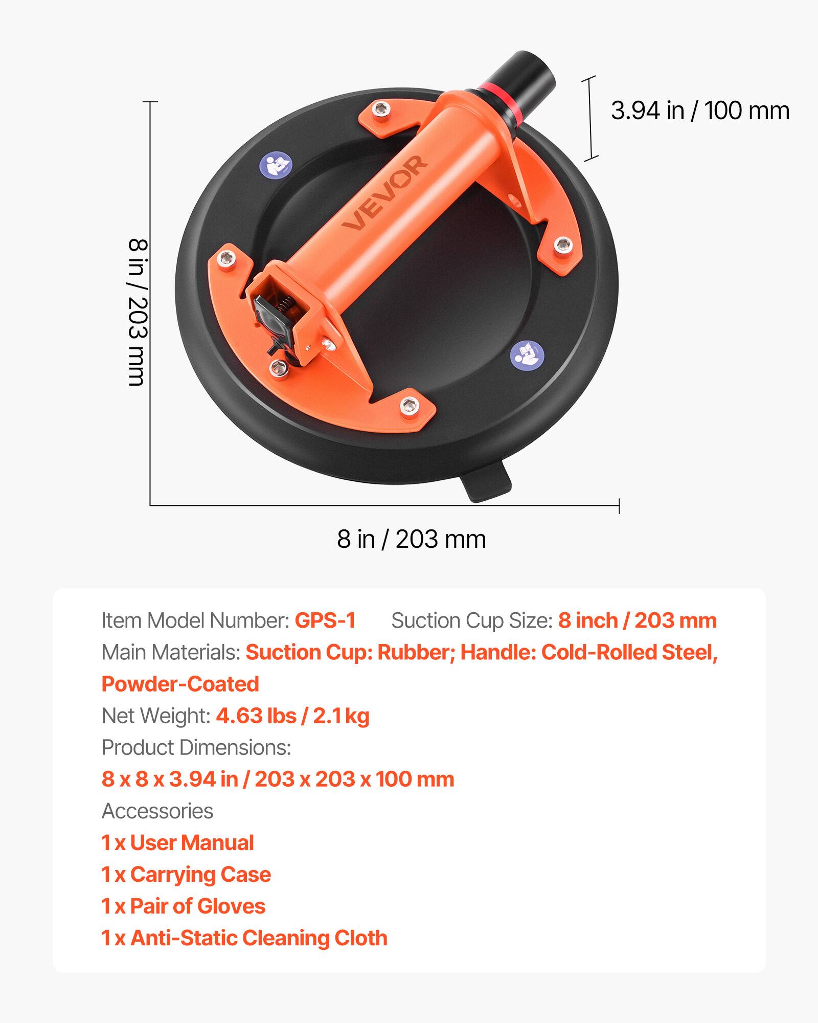 8 in / 203 mm

Item Model Number: GPS-1

Suction Cup Size: 8 inch / 203 mm

Main Materials: Suction Cup: Rubber; Handle: Cold-Rolled Steel, Powder-Coated

Net Weight: 4.63 lbs / 2.1 kg

Product Dimensions: 8 x 8 x 3.94 in / 203 x 203 x 100 mm

Accessories:
1 x User Manual
1 x Carrying Case
1 x Pair of Gloves
1 x Anti-Static Cleaning Cloth