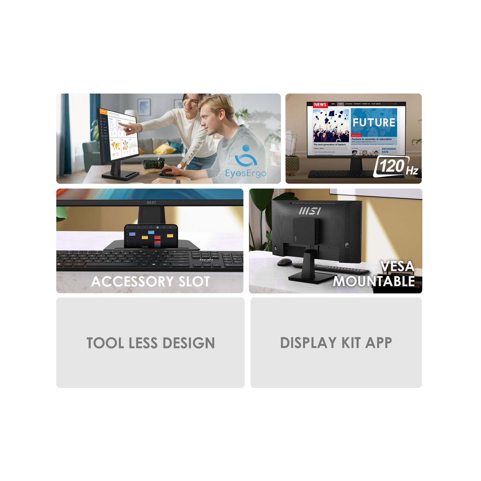 - NEWS
- FUTURE
- 120 Hz
- ACCESSORY SLOT
- VESA MOUNTABLE
- TOOL LESS DESIGN
- DISPLAY KIT APP
- EyesErgo