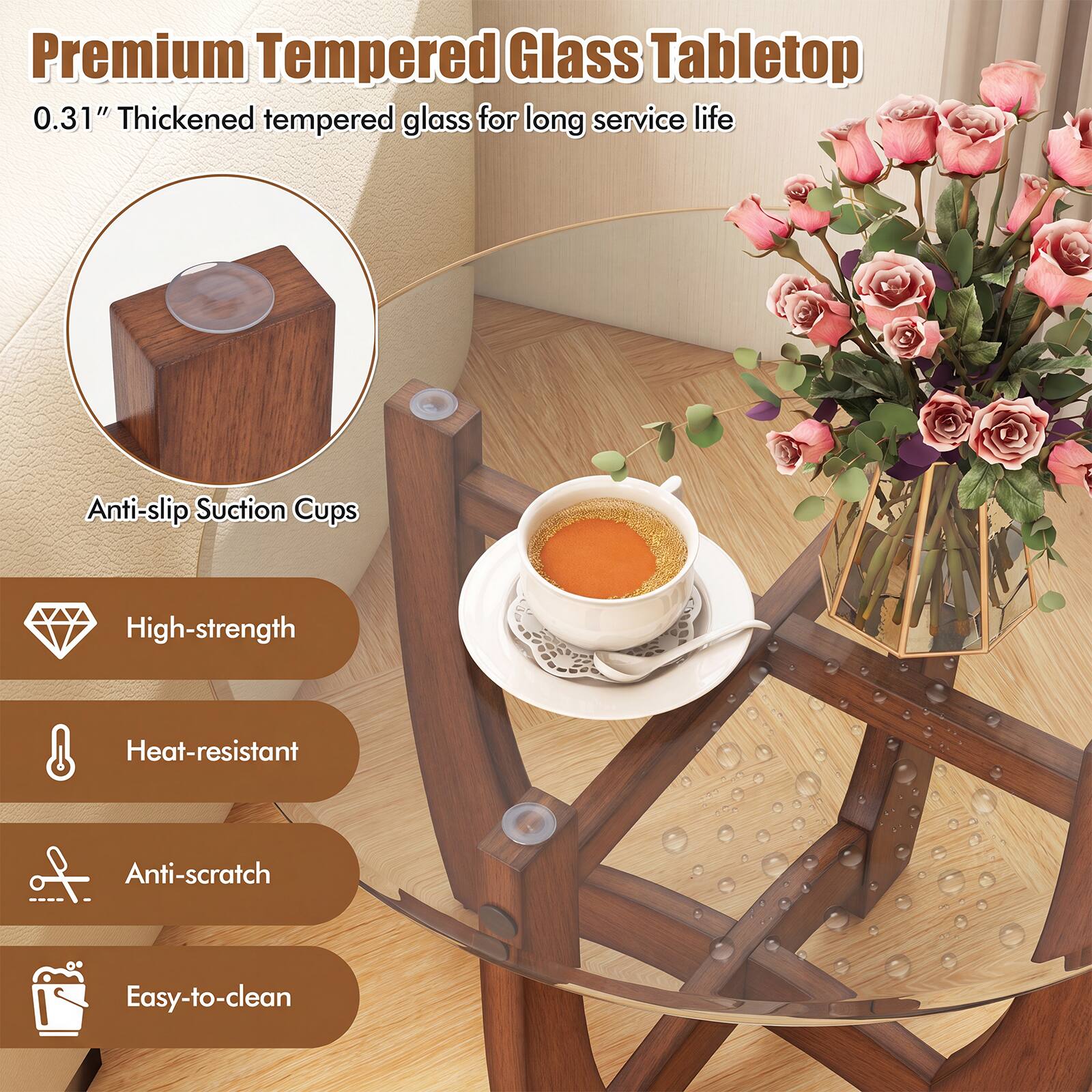 Premium Tempered Glass Tabletop  
0.31" Thickened tempered glass for long service life  
Anti-slip Suction Cups  
High-strength  
Heat-resistant  
Anti-scratch  
Easy-to-clean