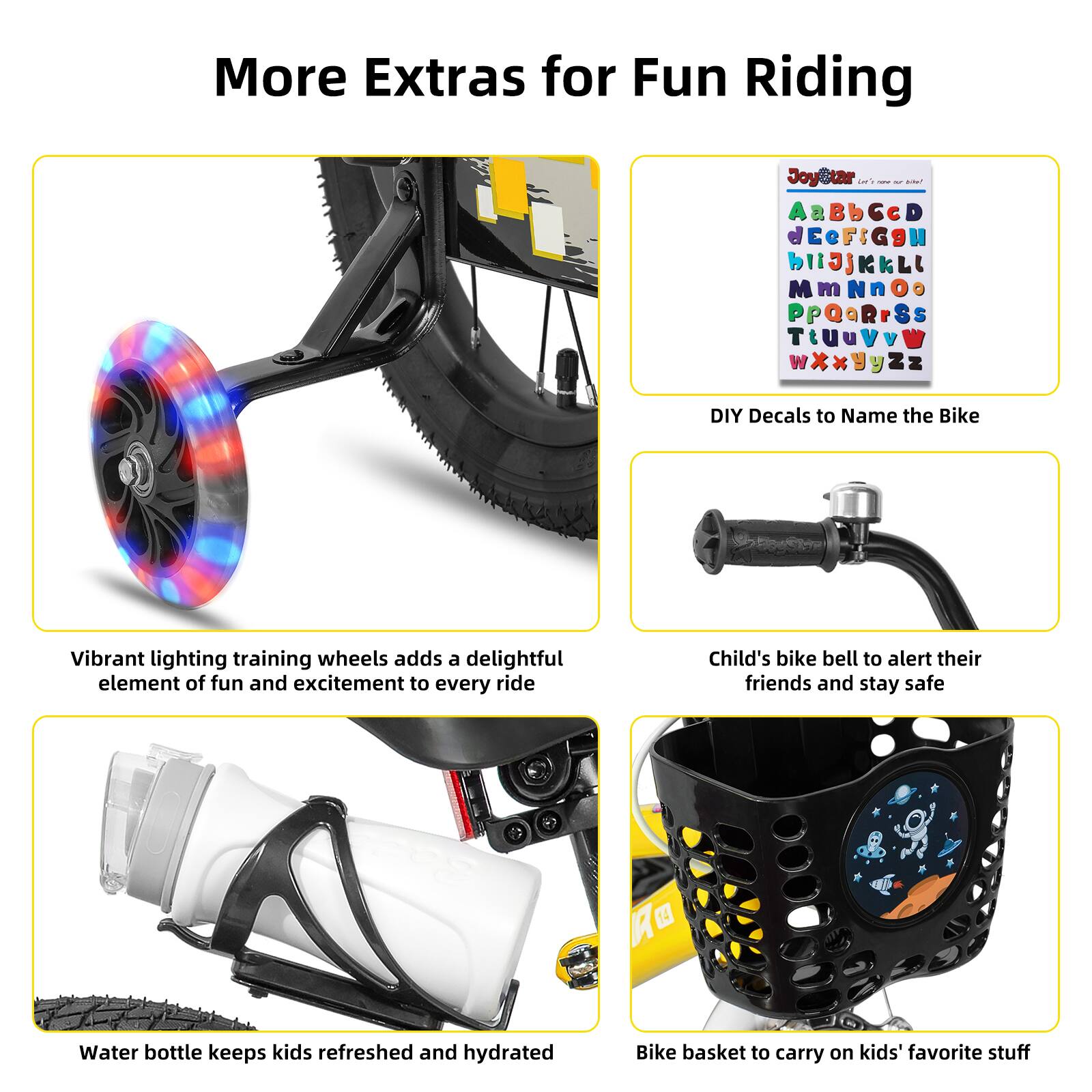 More Extras for Fun Riding

- DIY Decals to Name the Bike
- Vibrant lighting training wheels add a delightful element of fun and excitement to every ride
- Child's bike bell to alert their friends and stay safe
- Water bottle keeps kids refreshed and hydrated
- Bike basket to carry on kids' favorite stuff