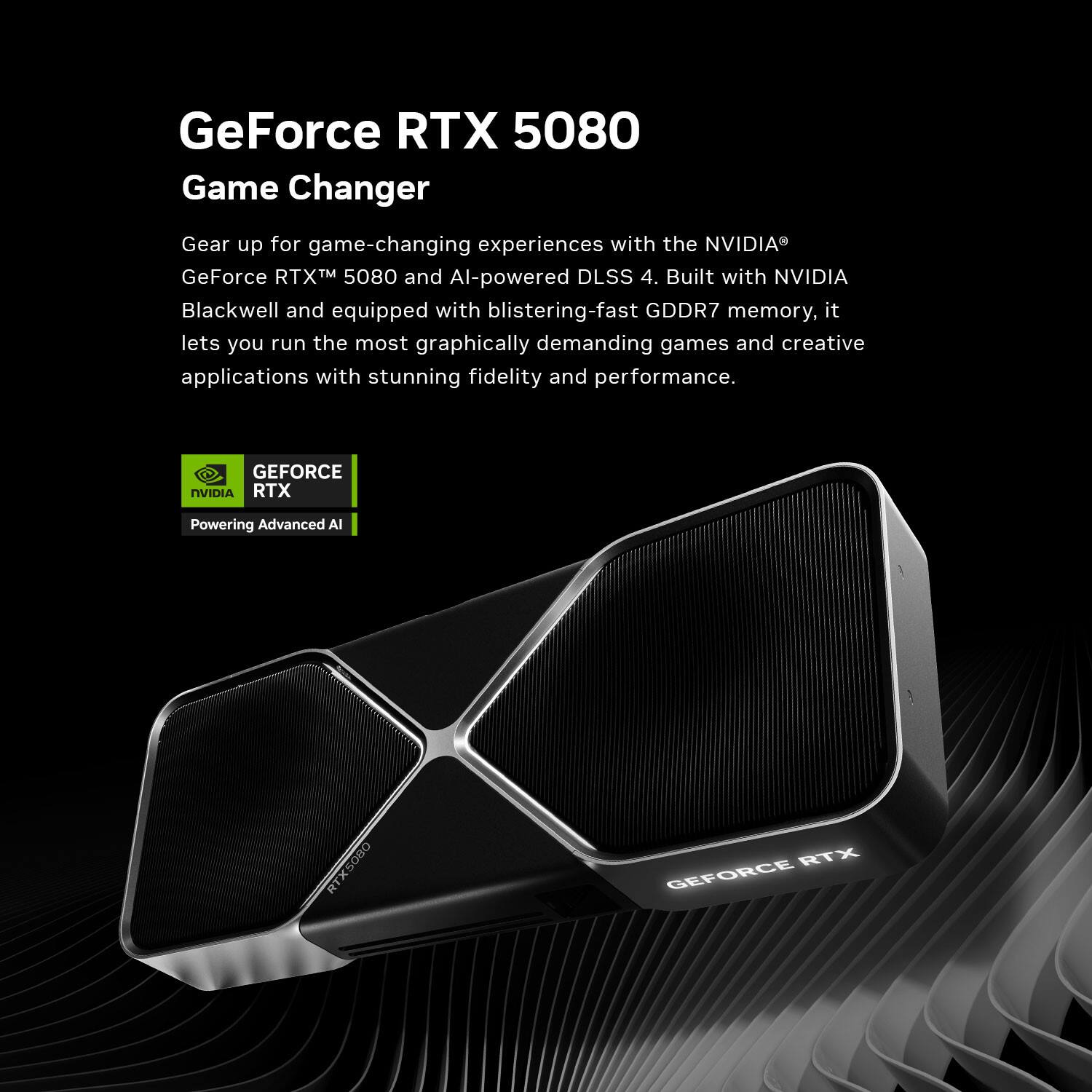 GeForce RTX 5080  
Game Changer  

Gear up for game-changing experiences with the NVIDIA® GeForce RTX™ 5080 and AI-powered DLSS 4. Built with NVIDIA Blackwell and equipped with blistering-fast GDDR7 memory, it lets you run the most graphically demanding games and creative applications with stunning fidelity and performance.  

GEFORCE  
RTX  
Powering Advanced AI