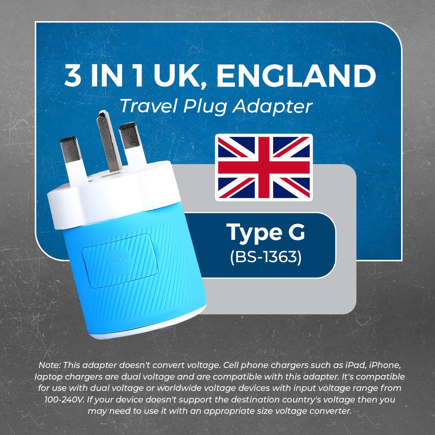 3 IN 1 UK, ENGLAND  
Travel Plug Adapter  

Type G (BS-1363)  

Note: This adapter doesn't convert voltage. Cell phone chargers such as iPad, iPhone, laptop chargers are dual voltage and are compatible with this adapter. It's compatible for use with dual voltage or worldwide voltage devices with input voltage range from 100-240V. If your device doesn't support the destination country's voltage then you may need to use it with an appropriate size voltage converter.