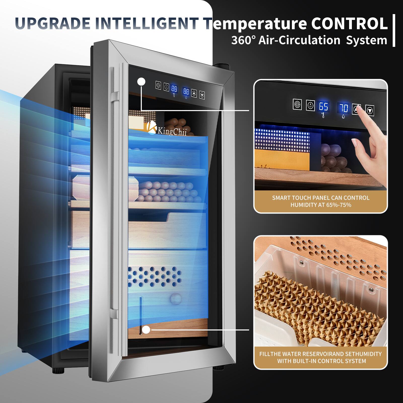 UPGRADE INTELLIGENT Temperature CONTROL 360° Air-Circulation System

SMART TOUCH PANEL CAN CONTROL HUMIDITY AT 65%-75%

FILL THE WATER RESERVOIR AND SET HUMIDITY WITH BUILT-IN CONTROL SYSTEM