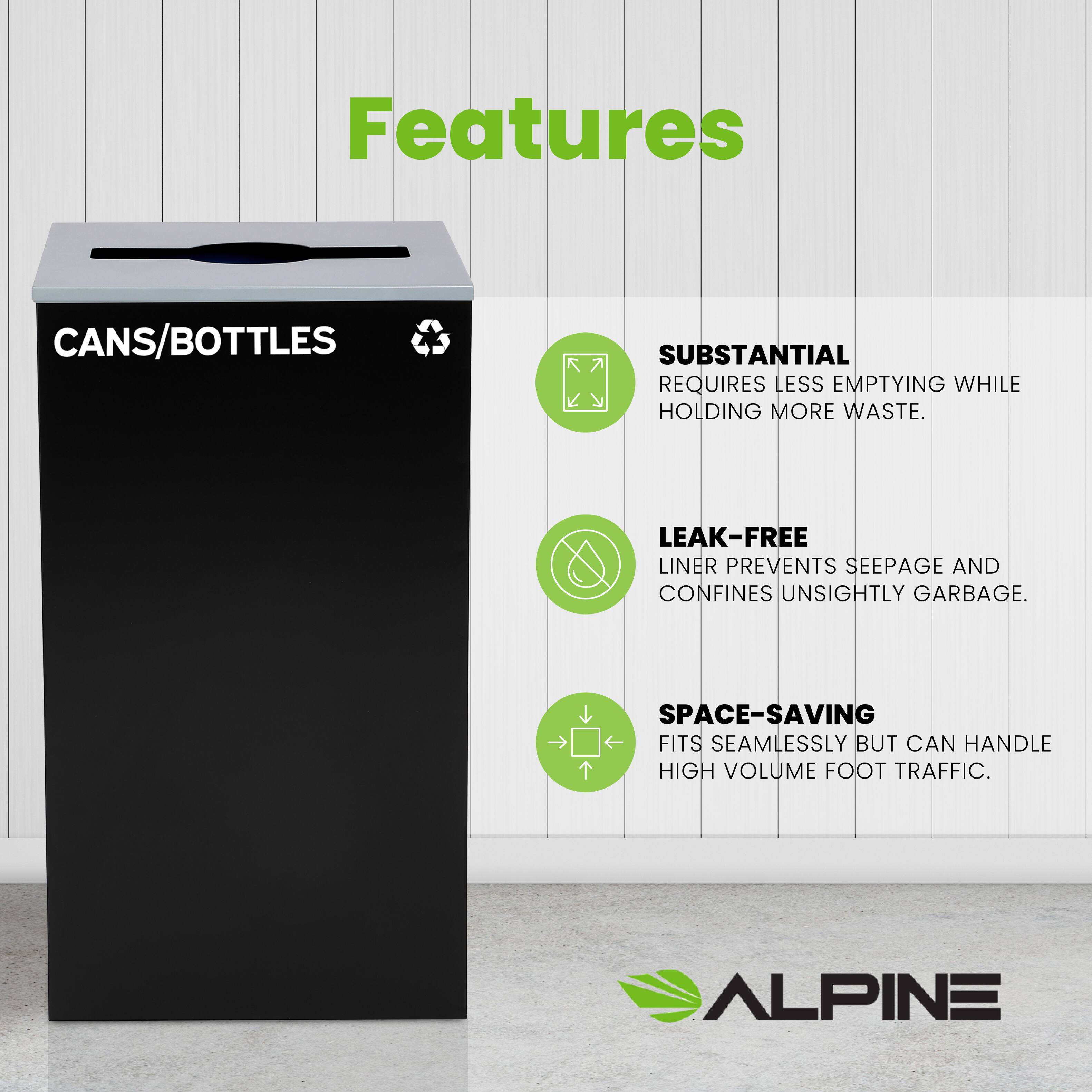Features
CANS/BOTTLES
SUBSTANTIAL REQUIRES LESS EMPTYING WHILE HOLDING MORE WASTE.
LEAK-FREE LINER PREVENTS SEEPAGE AND CONFINES UNSIGHTLY GARBAGE.
SPACE-SAVING FITS SEAMLESSLY BUT CAN HANDLE HIGH VOLUME FOOT TRAFFIC.
ALPINE