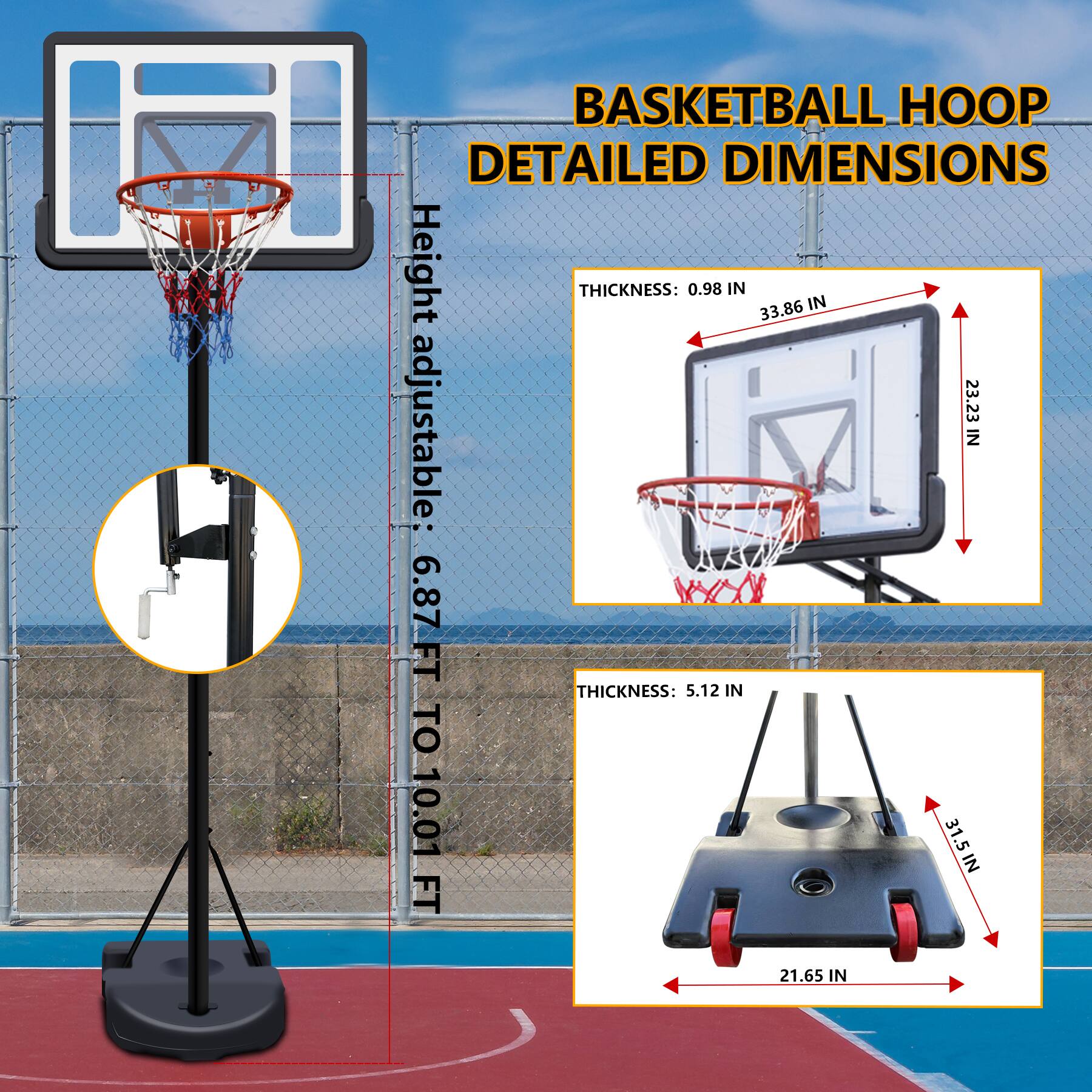 BASKETBALL HOOP DETAILED DIMENSIONS

Height adjustable: 6.87 FT TO 10.01 FT

THICKNESS: 0.98 IN  
33.86 IN  
23.23 IN

THICKNESS: 5.12 IN  
31.5 IN  
21.65 IN
