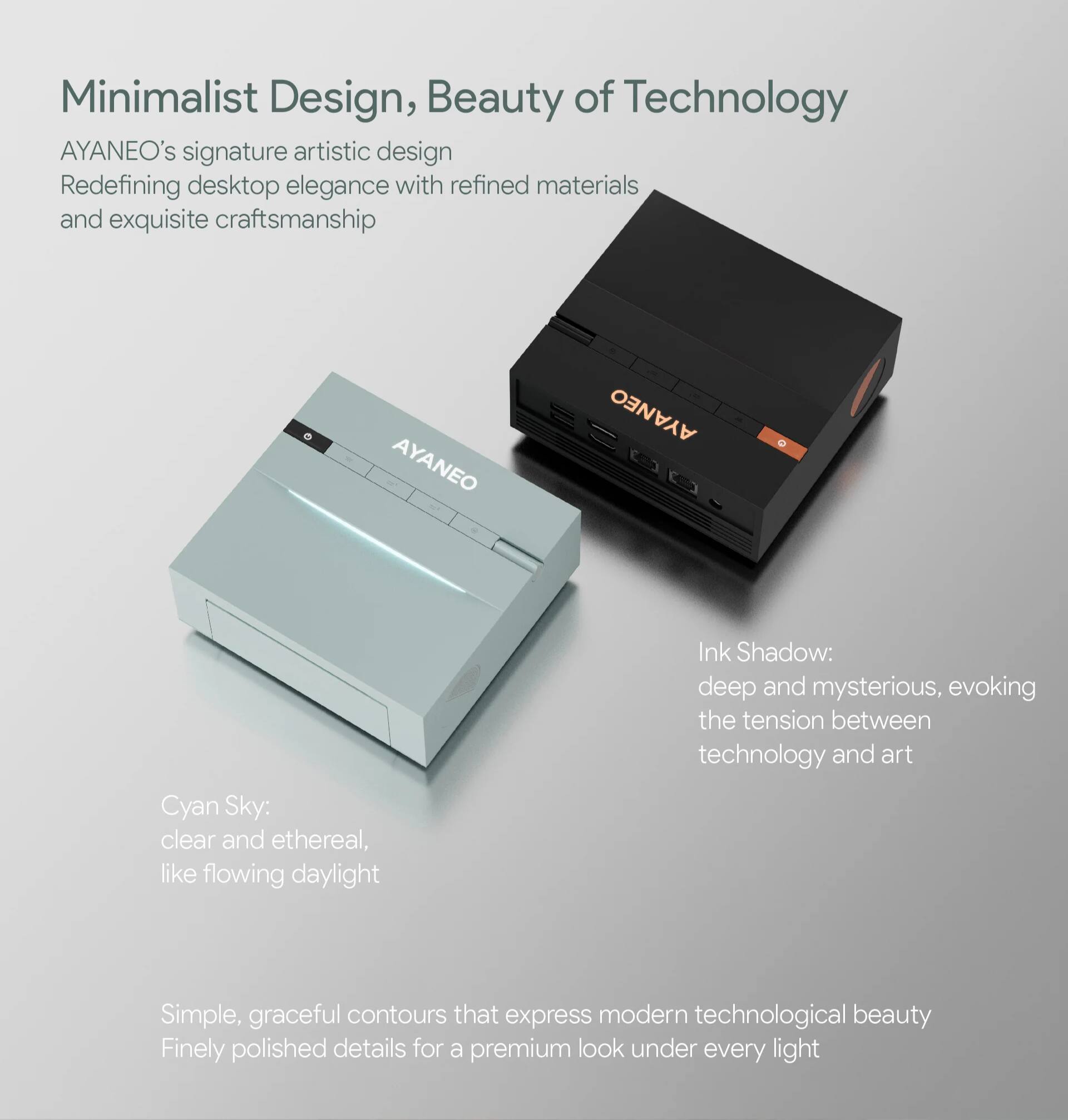 Minimalist Design, Beauty of Technology

AYANEO's signature artistic design  
Redefining desktop elegance with refined materials and exquisite craftsmanship

AYANEO Cyan Sky:  
clear and ethereal, like flowing daylight

Ink Shadow:  
deep and mysterious, evoking the tension between technology and art

Simple, graceful contours that express modern technological beauty  
Finely polished details for a premium look under every light
